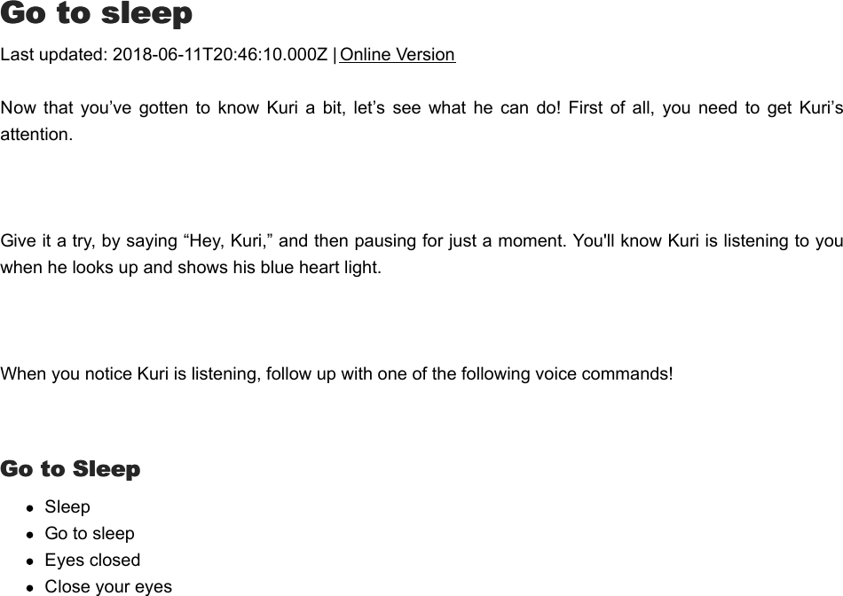 GGo to sleepo to sleepLast updated: 2018-06-11T20:46:10.000Z | Online VersionNow  that  you’ve  gotten  to know  Kuri  a  bit,  let’s  see  what he  can  do!  First  of  all, you need  to  get  Kuri’sattention. Give it a try, by saying “Hey, Kuri,” and then pausing for just a moment. You&apos;ll know Kuri is listening to youwhen he looks up and shows his blue heart light.  When you notice Kuri is listening, follow up with one of the following voice commands!  Go to SleepGo to SleepSleepGo to sleepEyes closedClose your eyesMMusicusic