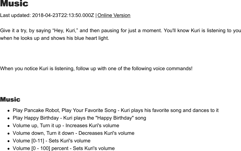 MMusicusicLast updated: 2018-04-23T22:13:50.000Z | Online VersionGive it a try, by saying “Hey, Kuri,” and then pausing for just a moment. You&apos;ll know Kuri is listening to youwhen he looks up and shows his blue heart light.  When you notice Kuri is listening, follow up with one of the following voice commands! MusicMusicPlay Pancake Robot, Play Your Favorite Song - Kuri plays his favorite song and dances to itPlay Happy Birthday - Kuri plays the &quot;Happy Birthday&quot; songVolume up, Turn it up - Increases Kuri&apos;s volumeVolume down, Turn it down - Decreases Kuri&apos;s volumeVolume [0-11] - Sets Kuri&apos;s volumeVolume [0 - 100] percent - Sets Kuri&apos;s volumeQQuestionsuestions