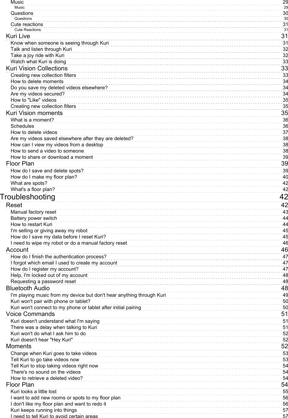 292930303131313132323333333434343535353636373838383939394042424242434444454546464747474848484950505151515252525353545454545556565757MusicMusicQuestionsQuestionsCute reactionsCute ReactionsKuri LiveKnow when someone is seeing through KuriTalk and listen through KuriTake a joy ride with KuriWatch what Kuri is doingKuri Vision CollectionsCreating new collection filtersHow to delete momentsDo you save my deleted videos elsewhere?Are my videos secured?How to &quot;Like&quot; videosCreating new collection filtersKuri Vision momentsWhat is a moment?SchedulesHow to delete videosAre my videos saved elsewhere after they are deleted?How can I view my videos from a desktopHow to send a video to someoneHow to share or download a momentFloor PlanHow do I save and delete spots?How do I make my floor plan?What are spots?What&apos;s a floor plan?TroubleshootingResetManual factory resetBattery power switchHow to restart KuriI&apos;m selling or giving away my robotHow do I save my data before I reset Kuri?I need to wipe my robot or do a manual factory resetAccountHow do I finish the authentication process?I forgot which email I used to create my accountHow do I register my account?Help, I&apos;m locked out of my accountRequesting a password resetBluetooth AudioI&apos;m playing music from my device but don&apos;t hear anything through KuriKuri won&apos;t pair with phone or tablet?Kuri won&apos;t connect to my phone or tablet after initial pairingVoice CommandsKuri doesn&apos;t understand what I&apos;m sayingThere was a delay when talking to KuriKuri won&apos;t do what I ask him to doKuri doesn&apos;t hear &quot;Hey Kuri&quot;MomentsChange when Kuri goes to take videosTell Kuri to go take videos nowTell Kuri to stop taking videos right nowThere&apos;s no sound on the videosHow to retrieve a deleted video?Floor PlanKuri looks a little lostI want to add new rooms or spots to my floor planI don&apos;t like my floor plan and want to redo itKuri keeps running into thingsI need to tell Kuri to avoid certain areas