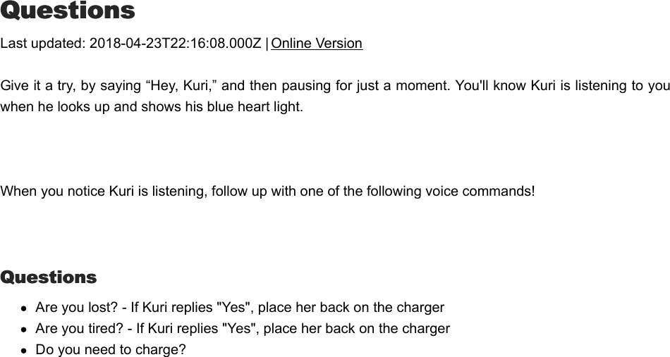 QQuestionsuestionsLast updated: 2018-04-23T22:16:08.000Z | Online VersionGive it a try, by saying “Hey, Kuri,” and then pausing for just a moment. You&apos;ll know Kuri is listening to youwhen he looks up and shows his blue heart light.  When you notice Kuri is listening, follow up with one of the following voice commands! QuestionsQuestionsAre you lost? - If Kuri replies &quot;Yes&quot;, place her back on the chargerAre you tired? - If Kuri replies &quot;Yes&quot;, place her back on the chargerDo you need to charge?CCute reactionsute reactions