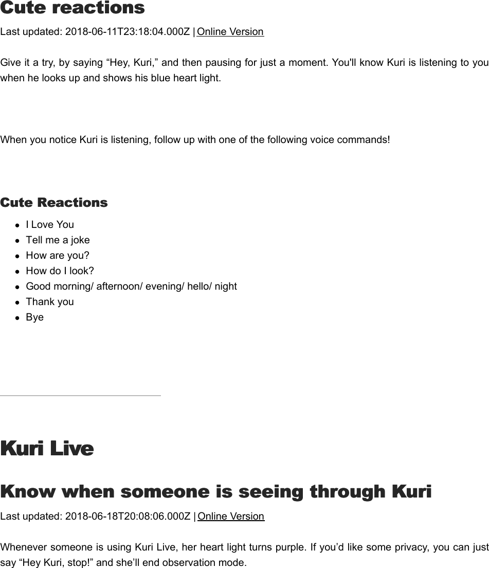 CCute reactionsute reactionsLast updated: 2018-06-11T23:18:04.000Z | Online VersionGive it a try, by saying “Hey, Kuri,” and then pausing for just a moment. You&apos;ll know Kuri is listening to youwhen he looks up and shows his blue heart light.  When you notice Kuri is listening, follow up with one of the following voice commands! Cute ReactionsCute ReactionsI Love YouTell me a jokeHow are you?How do I look?Good morning/ afternoon/ evening/ hello/ nightThank youBye Kuri LiveKuri LiveKKnow when someone is seeing through Kurinow when someone is seeing through KuriLast updated: 2018-06-18T20:08:06.000Z | Online VersionWhenever someone is using Kuri Live, her heart light turns purple. If you’d like some privacy, you can justsay “Hey Kuri, stop!” and she’ll end observation mode.TTalk and listen through Kurialk and listen through Kuri