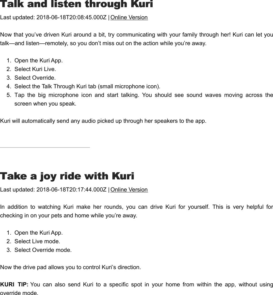 TTalk and listen through Kurialk and listen through KuriLast updated: 2018-06-18T20:08:45.000Z | Online VersionNow that you’ve driven Kuri around a bit, try communicating with your family through her! Kuri can let youtalk—and listen—remotely, so you don’t miss out on the action while you’re away.1.  Open the Kuri App.2.  Select Kuri Live.3.  Select Override.4.  Select the Talk Through Kuri tab (small microphone icon).5.  Tap  the  big  microphone  icon  and  start  talking.  You  should  see  sound  waves  moving  across  thescreen when you speak.Kuri will automatically send any audio picked up through her speakers to the app.TTake a joy ride with Kuriake a joy ride with KuriLast updated: 2018-06-18T20:17:44.000Z | Online VersionIn  addition  to  watching  Kuri  make  her  rounds,  you  can  drive  Kuri  for  yourself.  This  is  very  helpful  forchecking in on your pets and home while you’re away.1.  Open the Kuri App.2.  Select Live mode.3.  Select Override mode.Now the drive pad allows you to control Kuri’s direction.KURI  TIP: You  can  also  send  Kuri  to  a  specific  spot  in  your  home  from  within  the  app,  without  usingoverride mode.WWatch what Kuri is doingatch what Kuri is doing