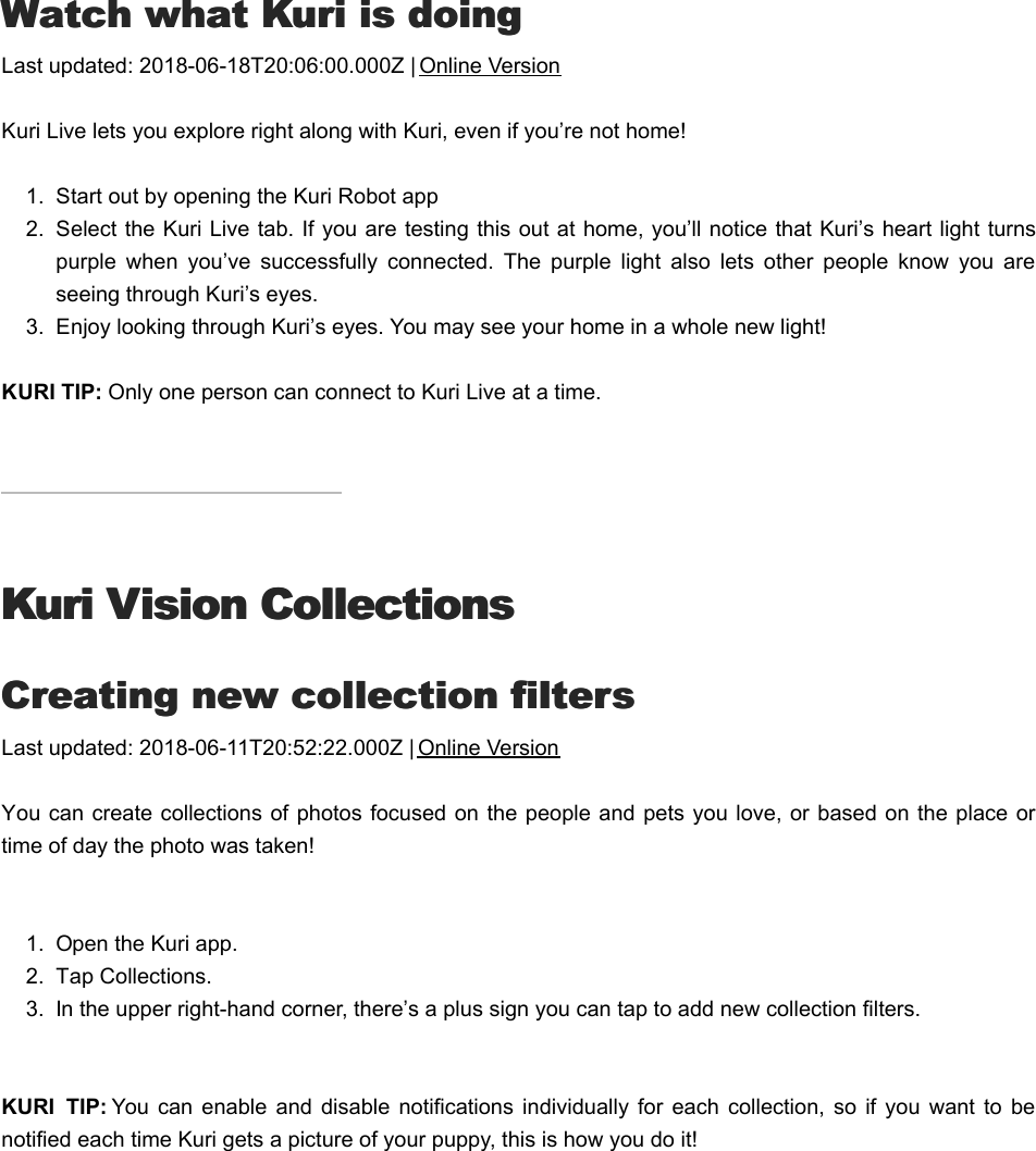 WWatch what Kuri is doingatch what Kuri is doingLast updated: 2018-06-18T20:06:00.000Z | Online VersionKuri Live lets you explore right along with Kuri, even if you’re not home!1.  Start out by opening the Kuri Robot app2.  Select the Kuri Live tab. If you are testing this out at home, you’ll notice that Kuri’s heart light turnspurple  when  you’ve  successfully  connected.  The  purple  light  also  lets  other  people  know  you  areseeing through Kuri’s eyes.  3.  Enjoy looking through Kuri’s eyes. You may see your home in a whole new light!KURI TIP: Only one person can connect to Kuri Live at a time.Kuri Vision CollectionsKuri Vision CollectionsCCreating new collection filtersreating new collection filtersLast updated: 2018-06-11T20:52:22.000Z | Online VersionYou can create collections of photos  focused on the people  and pets you love,  or based on the place ortime of day the photo was taken!  1.  Open the Kuri app.2.  Tap Collections.3.  In the upper right-hand corner, there’s a plus sign you can tap to add new collection filters.KURI  TIP: You  can enable  and  disable  notifications  individually for  each  collection,  so if  you  want  to  benotified each time Kuri gets a picture of your puppy, this is how you do it! HHow to delete momentsow to delete moments