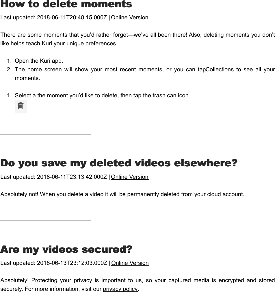 HHow to delete momentsow to delete momentsLast updated: 2018-06-11T20:48:15.000Z | Online VersionThere are some moments that you’d rather forget—we’ve all been there! Also, deleting moments you don’tlike helps teach Kuri your unique preferences.1.  Open the Kuri app.2.  The  home  screen  will  show  your  most  recent  moments,  or  you  can  tap Collections  to  see  all  yourmoments.1.  Select a the moment you’d like to delete, then tap the trash can icon. DDo you save my deleted videos elsewhere?o you save my deleted videos elsewhere?Last updated: 2018-06-11T23:13:42.000Z | Online VersionAbsolutely not! When you delete a video it will be permanently deleted from your cloud account.AAre my videos secured?re my videos secured?Last updated: 2018-06-13T23:12:03.000Z | Online VersionAbsolutely!  Protecting  your  privacy  is  important  to  us,  so  your  captured  media  is  encrypted  and  storedsecurely. For more information, visit our privacy policy.  HHow to &quot;Like&quot; videosow to &quot;Like&quot; videos