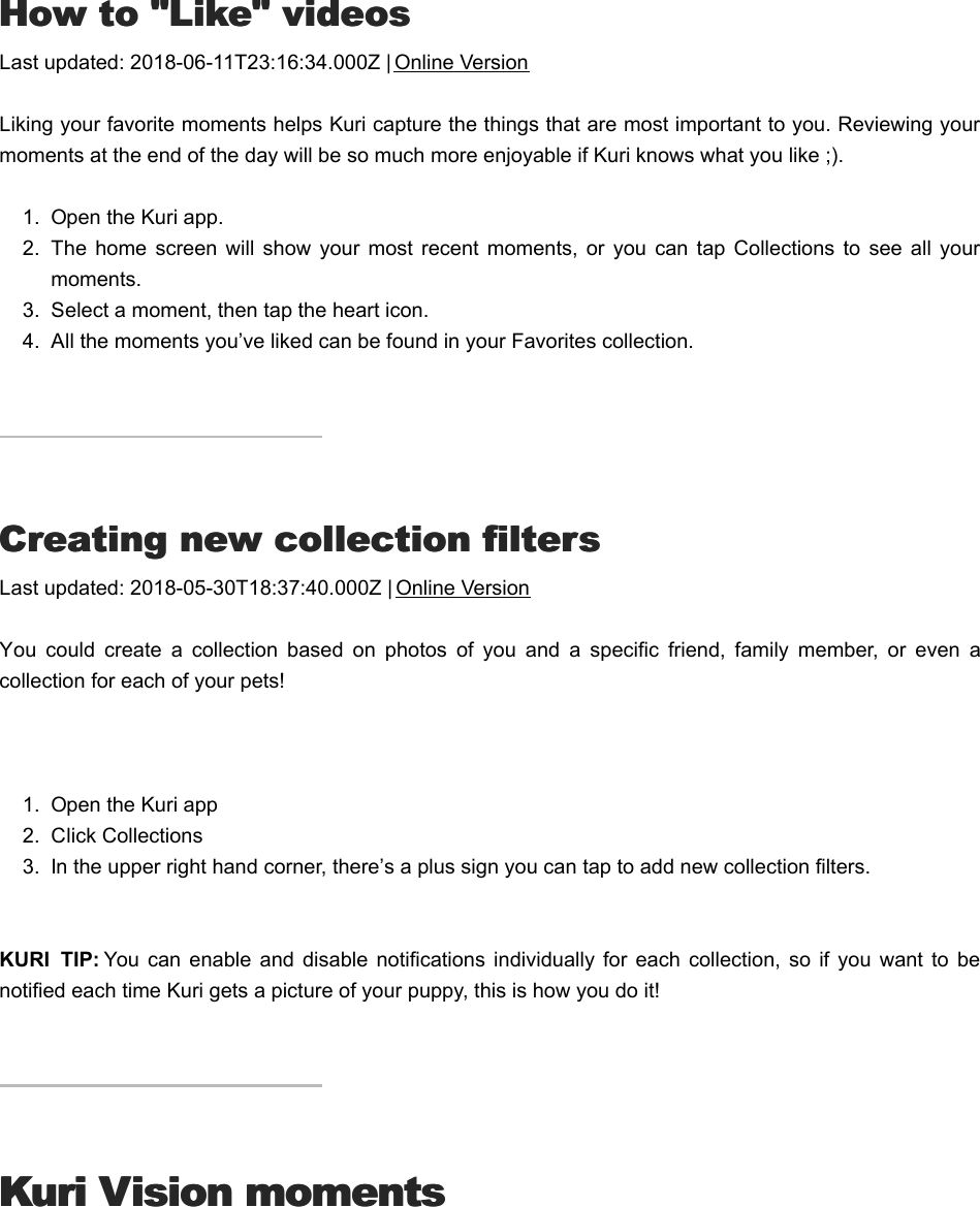 HHow to &quot;Like&quot; videosow to &quot;Like&quot; videosLast updated: 2018-06-11T23:16:34.000Z | Online VersionLiking your favorite moments helps Kuri capture the things that are most important to you. Reviewing yourmoments at the end of the day will be so much more enjoyable if Kuri knows what you like ;).1.  Open the Kuri app.2.  The  home  screen  will  show  your  most recent moments,  or you  can  tap  Collections  to  see all  yourmoments.3.  Select a moment, then tap the heart icon.4.  All the moments you’ve liked can be found in your Favorites collection.CCreating new collection filtersreating new collection filtersLast updated: 2018-05-30T18:37:40.000Z | Online VersionYou  could  create  a  collection  based  on  photos  of  you  and  a  specific  friend,  family  member,  or  even  acollection for each of your pets! 1.  Open the Kuri app2.  Click Collections3.  In the upper right hand corner, there’s a plus sign you can tap to add new collection filters.KURI  TIP: You  can enable  and  disable  notifications  individually for  each  collection,  so if  you  want  to  benotified each time Kuri gets a picture of your puppy, this is how you do it!Kuri Vision momentsKuri Vision momentsWWhat is a moment?hat is a moment?
