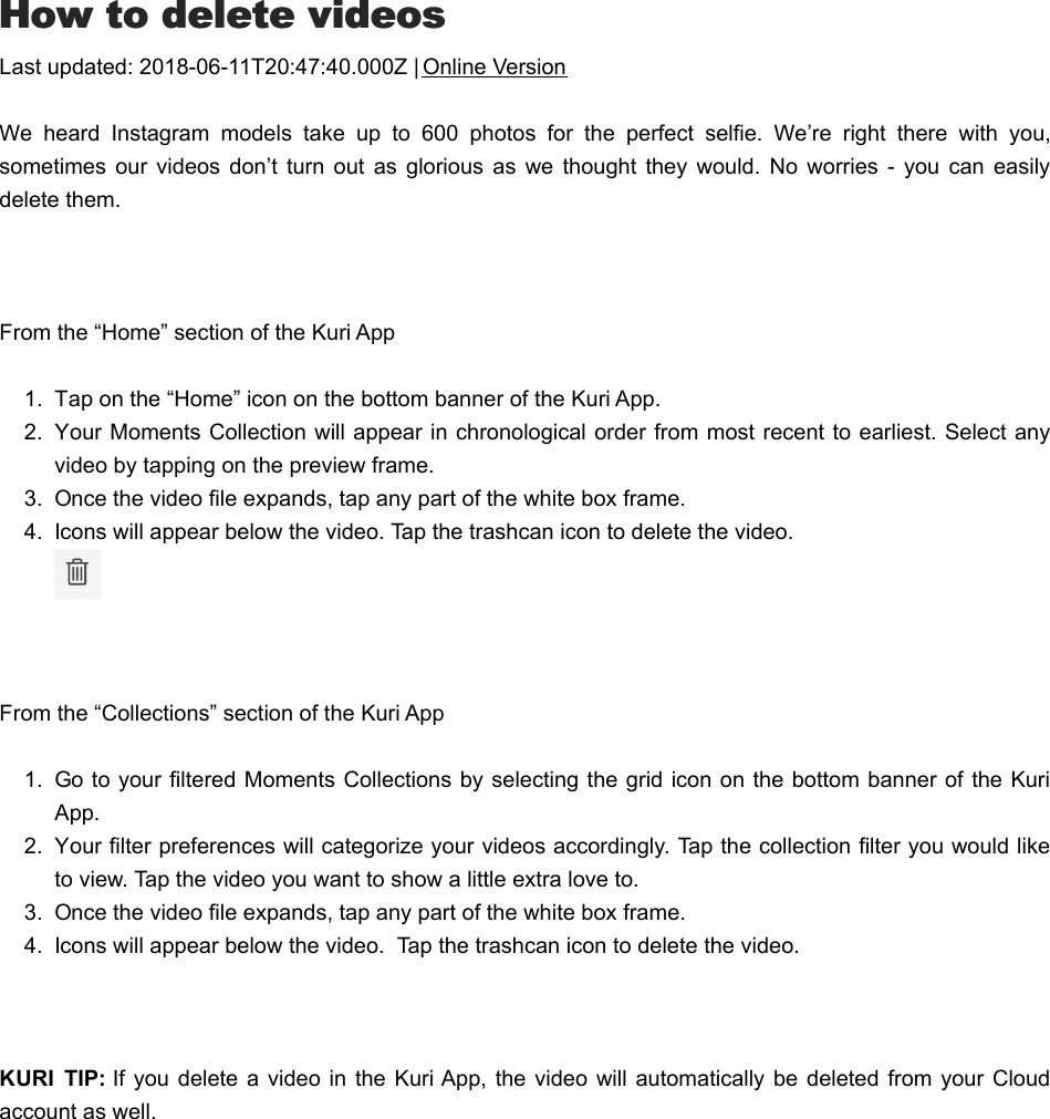 HHow to delete videosow to delete videosLast updated: 2018-06-11T20:47:40.000Z | Online VersionWe  heard  Instagram  models  take  up  to  600  photos  for  the  perfect  selfie.  We’re  right  there  with  you,sometimes  our videos don’t  turn  out  as  glorious  as  we thought  they would. No  worries -  you  can  easilydelete them. From the “Home” section of the Kuri App1.  Tap on the “Home” icon on the bottom banner of the Kuri App.2.  Your Moments Collection will appear in chronological order from most recent to earliest. Select anyvideo by tapping on the preview frame.3.  Once the video file expands, tap any part of the white box frame.4.  Icons will appear below the video. Tap the trashcan icon to delete the video.  From the “Collections” section of the Kuri App1.  Go to your filtered Moments Collections by selecting the grid icon on the bottom banner of the KuriApp.2.  Your filter preferences will categorize your videos accordingly. Tap the collection filter you would liketo view. Tap the video you want to show a little extra love to.3.  Once the video file expands, tap any part of the white box frame.4.  Icons will appear below the video.  Tap the trashcan icon to delete the video. KURI  TIP: If you  delete a video in the Kuri App,  the video will  automatically  be deleted from  your Cloudaccount as well.AAre  my  videos  saved  elsewhere  after  they  arere  my  videos  saved  elsewhere  after  they  are