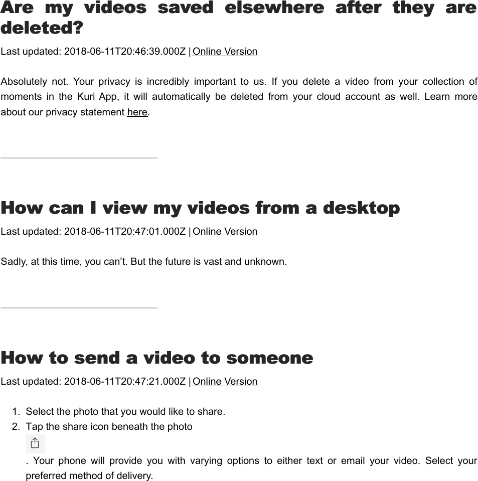 AAre  my  videos  saved  elsewhere  after  they  arere  my  videos  saved  elsewhere  after  they  aredeleted?deleted?Last updated: 2018-06-11T20:46:39.000Z | Online VersionAbsolutely  not.  Your  privacy  is  incredibly  important  to  us.  If  you  delete  a  video  from  your  collection  ofmoments  in  the  Kuri App,  it  will  automatically  be  deleted  from  your  cloud  account  as  well.  Learn  moreabout our privacy statement here.HHow can I view my videos from a desktopow can I view my videos from a desktopLast updated: 2018-06-11T20:47:01.000Z | Online VersionSadly, at this time, you can’t. But the future is vast and unknown.HHow to send a video to someoneow to send a video to someoneLast updated: 2018-06-11T20:47:21.000Z | Online Version1.  Select the photo that you would like to share.2.  Tap the share icon beneath the photo .  Your  phone  will  provide  you  with  varying  options  to  either  text  or  email  your  video.  Select  yourpreferred method of delivery.HHow to share or download a momentow to share or download a moment