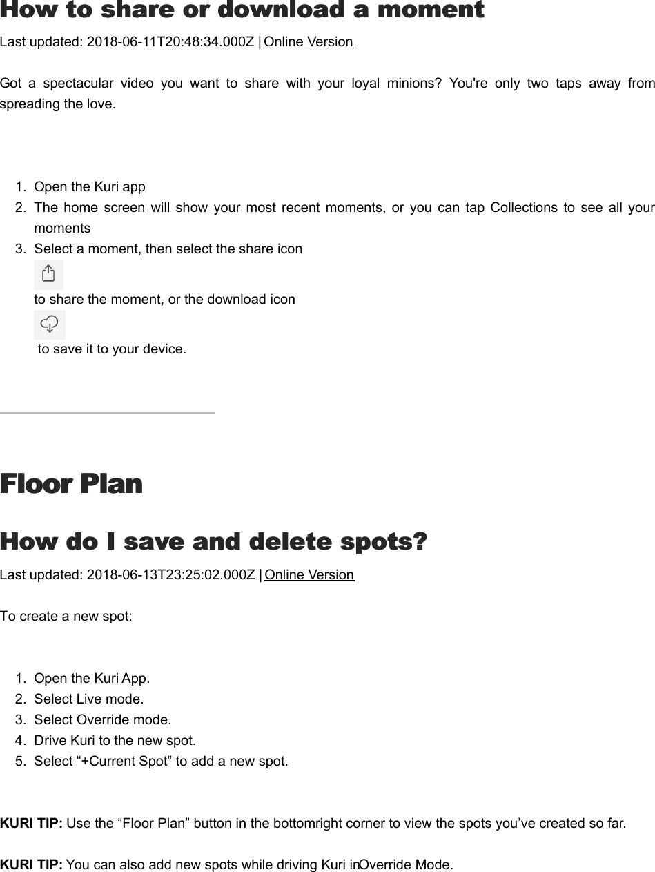 HHow to share or download a momentow to share or download a momentLast updated: 2018-06-11T20:48:34.000Z | Online VersionGot  a  spectacular  video  you  want  to  share  with  your  loyal  minions?  You&apos;re  only  two  taps  away  fromspreading the love. 1.  Open the Kuri app2.  The  home  screen  will  show  your  most recent moments,  or you  can  tap  Collections  to  see all  yourmoments3.  Select a moment, then select the share icon to share the moment, or the download icon to save it to your device.Floor PlanFloor PlanHHow do I save and delete spots?ow do I save and delete spots?Last updated: 2018-06-13T23:25:02.000Z | Online VersionTo create a new spot:1.  Open the Kuri App.2.  Select Live mode.3.  Select Override mode.4.  Drive Kuri to the new spot.5.  Select “+Current Spot” to add a new spot.     KURI TIP: Use the “Floor Plan” button in the bottom right corner to view the spots you’ve created so far.    KURI TIP: You can also add new spots while driving Kuri in Override Mode.    