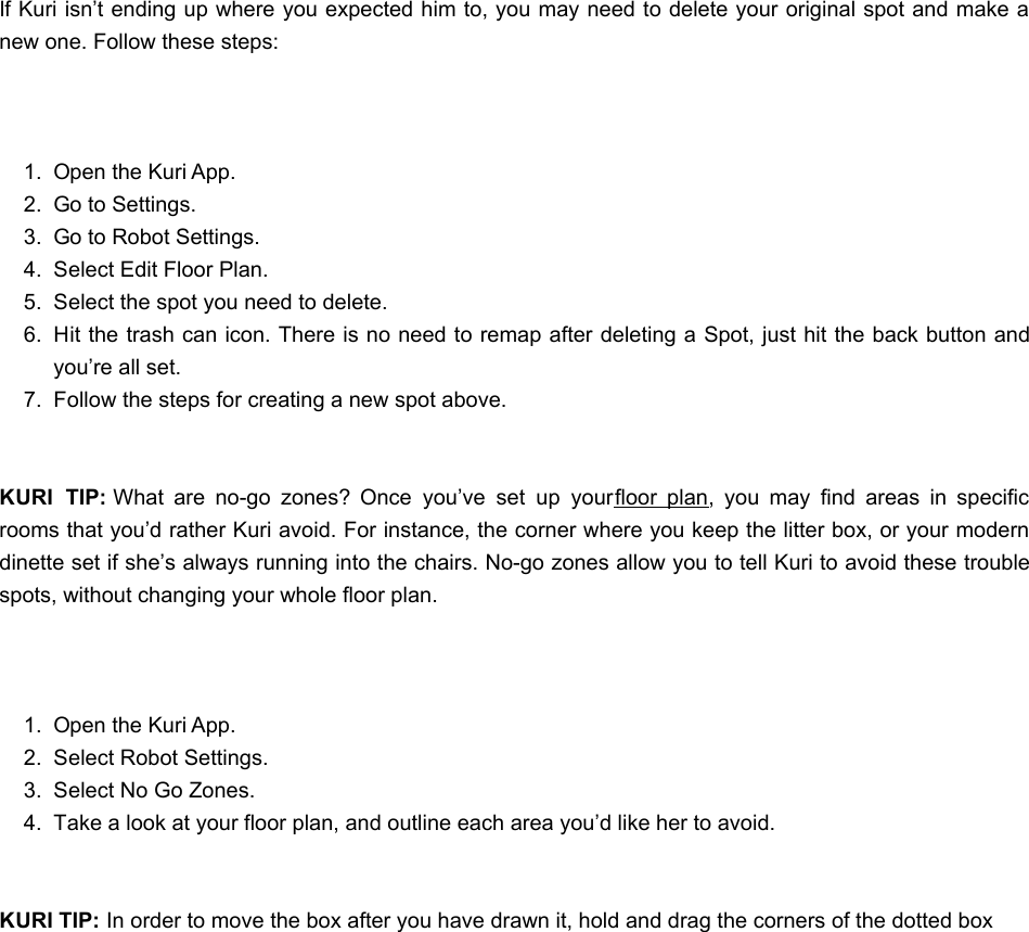 If Kuri isn’t ending up where you expected him to, you may need to delete your original spot and make anew one. Follow these steps: 1.  Open the Kuri App.2.  Go to Settings.3.  Go to Robot Settings.4.  Select Edit Floor Plan.5.  Select the spot you need to delete.6.  Hit the trash can icon. There is no need to remap after deleting a Spot, just hit the back button andyou’re all set.7.  Follow the steps for creating a new spot above. KURI  TIP: What  are  no-go  zones?  Once  you’ve  set  up  your floor  plan,  you  may  find  areas  in  specificrooms that you’d rather Kuri avoid. For instance, the corner where you keep the litter box, or your moderndinette set if she’s always running into the chairs. No-go zones allow you to tell Kuri to avoid these troublespots, without changing your whole floor plan. 1.  Open the Kuri App.2.  Select Robot Settings.3.  Select No Go Zones.4.  Take a look at your floor plan, and outline each area you’d like her to avoid. KURI TIP: In order to move the box after you have drawn it, hold and drag the corners of the dotted boxHHow do I make my floor plan?ow do I make my floor plan?