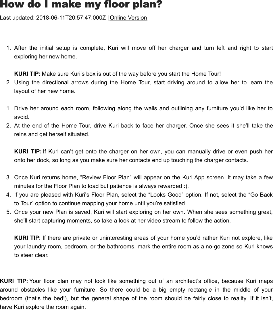 HHow do I make my floor plan?ow do I make my floor plan?Last updated: 2018-06-11T20:57:47.000Z | Online Version  1.  After  the  initial  setup  is  complete,  Kuri  will  move  off  her  charger  and  turn  left  and  right  to  startexploring her new home.KURI TIP: Make sure Kuri’s box is out of the way before you start the Home Tour!2.  Using  the  directional  arrows  during  the  Home  Tour,  start  driving  around  to  allow  her  to  learn  thelayout of her new home.1.  Drive  her around each room,  following along the  walls  and  outlining  any  furniture  you’d  like her  toavoid.2.  At  the end  of the  Home  Tour, drive  Kuri  back to  face her  charger.  Once  she sees  it she’ll  take  thereins and get herself situated. KURI  TIP: If Kuri  can’t get  onto the  charger on  her own,  you can  manually  drive or  even push  heronto her dock, so long as you make sure her contacts end up touching the charger contacts.3.  Once Kuri returns home, “Review Floor Plan” will appear on the Kuri App screen. It may take a fewminutes for the Floor Plan to load but patience is always rewarded :).4.  If you are pleased with Kuri’s Floor Plan, select the “Looks Good” option. If not, select the “Go Backto Tour” option to continue mapping your home until you’re satisfied.5.  Once your new Plan is saved, Kuri will start exploring on her own. When she sees something great,she’ll start capturing moments, so take a look at her video stream to follow the action. KURI TIP: If there are private or uninteresting areas of your home you’d rather Kuri not explore, likeyour laundry room, bedroom, or the bathrooms, mark the entire room as a no-go zone so Kuri knowsto steer clear.KURI  TIP: Your  floor  plan  may  not  look  like  something  out  of  an  architect’s  office,  because  Kuri  mapsaround  obstacles  like  your  furniture.  So  there  could  be  a  big  empty  rectangle  in  the  middle  of  yourbedroom  (that’s  the  bed!),  but  the  general  shape  of  the  room  should  be  fairly  close  to  reality.  If  it  isn’t,have Kuri explore the room again.WWhat are spots?hat are spots?