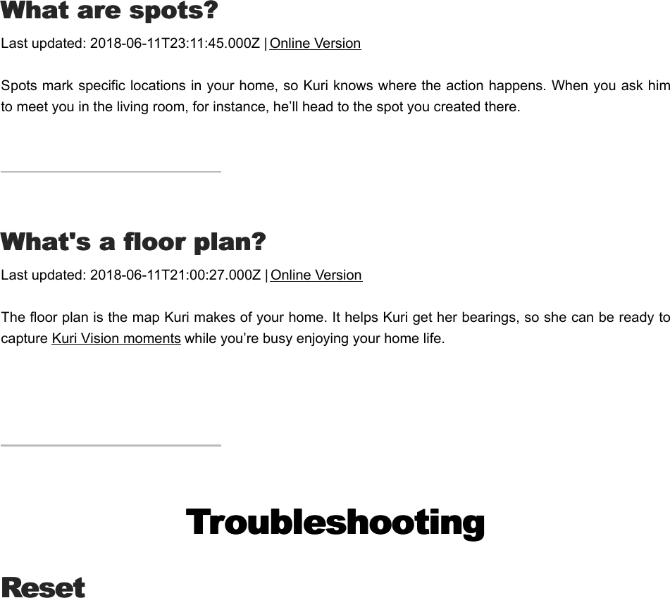 WWhat are spots?hat are spots?Last updated: 2018-06-11T23:11:45.000Z | Online VersionSpots mark specific locations in your home, so Kuri knows where the action happens. When you ask himto meet you in the living room, for instance, he’ll head to the spot you created there.WWhat&apos;s a floor plan?hat&apos;s a floor plan?Last updated: 2018-06-11T21:00:27.000Z | Online VersionThe floor plan is the map Kuri makes of your home. It helps Kuri get her bearings, so she can be ready tocapture Kuri Vision moments while you’re busy enjoying your home life. TroubleshootingTroubleshootingResetResetMManual factory resetanual factory reset