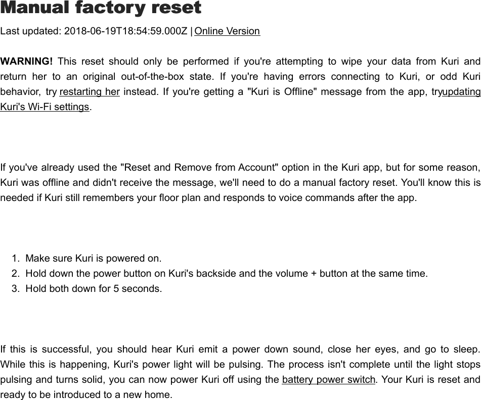 MManual factory resetanual factory resetLast updated: 2018-06-19T18:54:59.000Z | Online VersionWARNING!  This  reset  should  only  be  performed  if  you&apos;re  attempting  to  wipe  your  data  from  Kuri  andreturn  her  to  an  original  out-of-the-box  state.  If  you&apos;re  having  errors  connecting  to  Kuri,  or  odd  Kuribehavior,  try restarting her instead. If  you&apos;re getting  a &quot;Kuri is Offline&quot;  message from the app, try updatingKuri&apos;s Wi-Fi settings. If you&apos;ve already used the &quot;Reset and Remove from Account&quot; option in the Kuri app, but for some reason,Kuri was offline and didn&apos;t receive the message, we&apos;ll need to do a manual factory reset. You&apos;ll know this isneeded if Kuri still remembers your floor plan and responds to voice commands after the app. 1.  Make sure Kuri is powered on.2.  Hold down the power button on Kuri&apos;s backside and the volume + button at the same time.3.  Hold both down for 5 seconds. If  this  is  successful,  you  should  hear  Kuri  emit  a  power  down  sound,  close  her  eyes,  and  go  to  sleep.While this is happening, Kuri&apos;s power light will be pulsing. The process isn&apos;t complete until the light stopspulsing and turns solid, you can now power Kuri off using the battery power switch. Your Kuri is reset andready to be introduced to a new home.BBattery power switchattery power switch