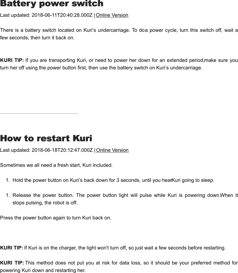 BBattery power switchattery power switchLast updated: 2018-06-11T20:40:28.000Z | Online VersionThere is a battery switch located on Kuri’s undercarriage. To do a power cycle, turn this switch off, wait afew seconds, then turn it back on.KURI  TIP: If you are transporting Kuri, or need to power her down for an extended period, make sure youturn her off using the power button first, then use the battery switch on Kuri’s undercarriage.HHow to restart Kuriow to restart KuriLast updated: 2018-06-18T20:12:47.000Z | Online VersionSometimes we all need a fresh start, Kuri included.1.  Hold the power button on Kuri’s back down for 3 seconds, until you hear Kuri going to sleep.1.  Release  the  power  button.  The  power  button  light  will  pulse  while  Kuri  is  powering  down. When  itstops pulsing, the robot is off.Press the power button again to turn Kuri back on.  KURI TIP: If Kuri is on the charger, the light won&apos;t turn off, so just wait a few seconds before restarting. KURI  TIP: This  method does  not put you at  risk for data  loss, so  it  should  be  your preferred method  forpowering Kuri down and restarting her.I&apos;I&apos;m selling or giving away my robotm selling or giving away my robot