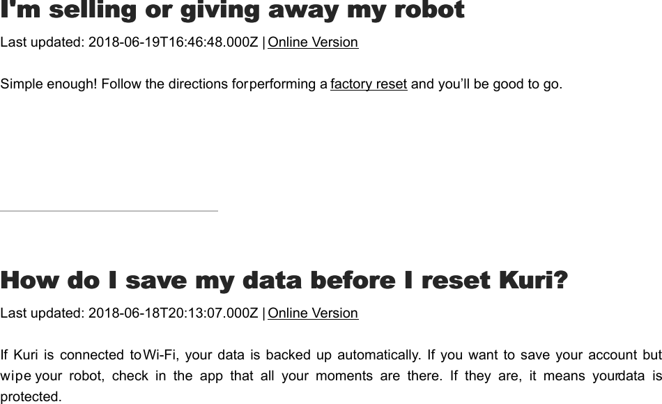 I&apos;I&apos;m selling or giving away my robotm selling or giving away my robotLast updated: 2018-06-19T16:46:48.000Z | Online VersionSimple enough! Follow the directions for performing a factory reset and you’ll be good to go.HHow do I save my data before I reset Kuri?ow do I save my data before I reset Kuri?Last updated: 2018-06-18T20:13:07.000Z | Online VersionIf Kuri  is  connected  to Wi-Fi,  your data  is backed up automatically.  If you  want to  save your account  butwipe your  robot,  check  in  the  app  that  all  your  moments  are  there.  If  they  are,  it  means  your data  isprotected.II  need  to  wipe  my  robot  or  do  a  manual  factory  need  to  wipe  my  robot  or  do  a  manual  factory