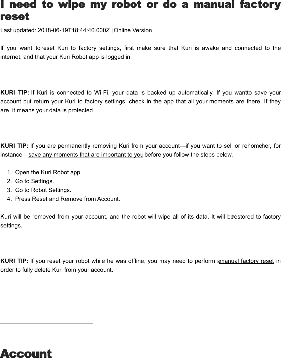 II  need  to  wipe  my  robot  or  do  a  manual  factory  need  to  wipe  my  robot  or  do  a  manual  factoryresetresetLast updated: 2018-06-19T18:44:40.000Z | Online VersionIf  you  want  to reset  Kuri  to  factory  settings,  first  make  sure  that  Kuri  is  awake  and  connected  to  theinternet, and that your Kuri Robot app is logged in.   KURI  TIP: If  Kuri  is  connected  to  Wi-Fi,  your  data  is  backed  up  automatically.  If  you  want to  save  youraccount but return your Kuri to factory settings, check in the app that all your moments  are there. If theyare, it means your data is protected. KURI  TIP: If you are permanently removing Kuri from your account—if you want to sell or rehome her,  forinstance—save any moments that are important to you before you follow the steps below.1.  Open the Kuri Robot app.2.  Go to Settings.3.  Go to Robot Settings.4.  Press Reset and Remove from Account.Kuri will be removed from your account, and the robot will wipe all of its data. It will be restored to factorysettings. KURI  TIP: If you reset your robot while he was offline, you may need to perform a manual factory reset inorder to fully delete Kuri from your account.AccountAccountHHow do I finish the authentication process?ow do I finish the authentication process?