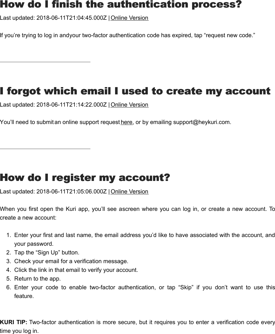 HHow do I finish the authentication process?ow do I finish the authentication process?Last updated: 2018-06-11T21:04:45.000Z | Online VersionIf you’re trying to log in and your two-factor authentication code has expired, tap “request new code.”II forgot which email I used to create my account forgot which email I used to create my accountLast updated: 2018-06-11T21:14:22.000Z | Online VersionYou’ll need to submit an online support request here, or by emailing support@heykuri.com.HHow do I register my account?ow do I register my account?Last updated: 2018-06-11T21:05:06.000Z | Online VersionWhen  you first open the Kuri app, you’ll see a screen where you  can log  in,  or create a new  account. Tocreate a new account:1.  Enter your first and last name, the email address you’d like to have associated with the account, andyour password.2.  Tap the “Sign Up” button.3.  Check your email for a verification message.4.  Click the link in that email to verify your account.5.  Return to the app.6.  Enter  your  code  to  enable  two-factor  authentication,  or  tap  “Skip”  if  you  don’t  want  to  use  thisfeature. KURI  TIP: Two-factor authentication is more secure, but it requires you to enter a verification code everytime you log in.HHelp, I&apos;m locked out of my accountelp, I&apos;m locked out of my account