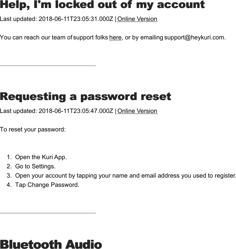 HHelp, I&apos;m locked out of my accountelp, I&apos;m locked out of my accountLast updated: 2018-06-11T23:05:31.000Z | Online VersionYou can reach our team of support folks here, or by emailing support@heykuri.com.RRequesting a password resetequesting a password resetLast updated: 2018-06-11T23:05:47.000Z | Online VersionTo reset your password:1.  Open the Kuri App.2.  Go to Settings.3.  Open your account by tapping your name and email address you used to register.4.  Tap Change Password.Bluetooth AudioBluetooth AudioI&apos;I&apos;m  playing music  from  my device  but  don&apos;t  hearm  playing  music from  my device but  don&apos;t  hear