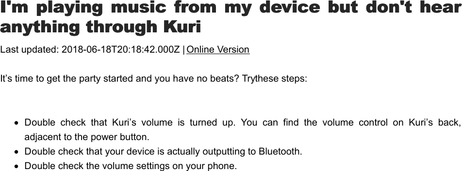 I&apos;I&apos;m  playing music  from  my device  but  don&apos;t  hearm  playing  music from  my device but  don&apos;t  hearanything through Kurianything through KuriLast updated: 2018-06-18T20:18:42.000Z | Online VersionIt’s time to get the party started and you have no beats? Try these steps: Double  check  that  Kuri’s  volume  is  turned  up.  You  can  find  the  volume  control  on  Kuri’s  back,adjacent to the power button.Double check that your device is actually outputting to Bluetooth.Double check the volume settings on your phone.KKuri won&apos;t pair with phone or tablet?uri won&apos;t pair with phone or tablet?