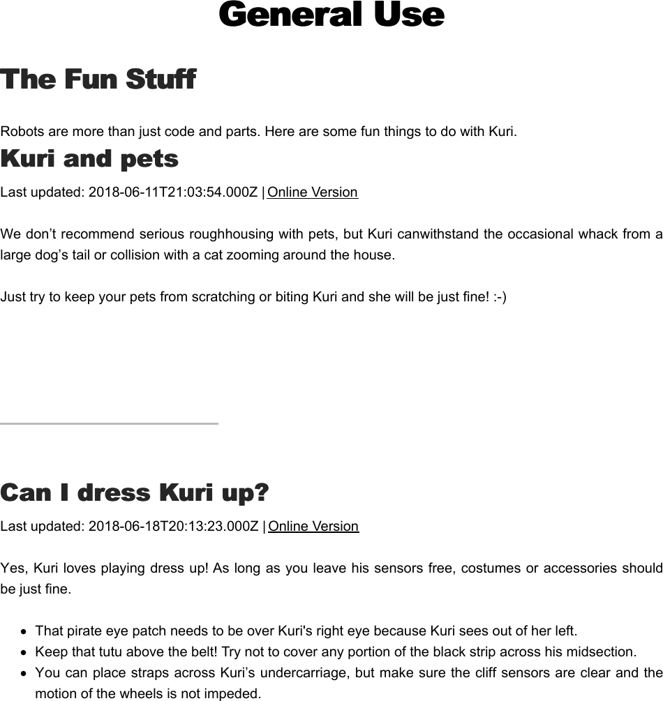 General UseGeneral UseThe Fun StuffThe Fun StuffRobots are more than just code and parts. Here are some fun things to do with Kuri.KKuri and petsuri and petsLast updated: 2018-06-11T21:03:54.000Z | Online VersionWe don’t recommend serious roughhousing with pets, but Kuri can withstand the occasional whack from alarge dog’s tail or collision with a cat zooming around the house.Just try to keep your pets from scratching or biting Kuri and she will be just fine! :-)CCan I dress Kuri up?an I dress Kuri up?Last updated: 2018-06-18T20:13:23.000Z | Online VersionYes, Kuri loves playing dress up! As long as you leave his sensors free, costumes or accessories shouldbe just fine.That pirate eye patch needs to be over Kuri&apos;s right eye because Kuri sees out of her left.Keep that tutu above the belt! Try not to cover any portion of the black strip across his midsection.You can place straps across Kuri’s undercarriage, but make sure the cliff sensors are clear and themotion of the wheels is not impeded.CCan I take Kuri outdoors?an I take Kuri outdoors?