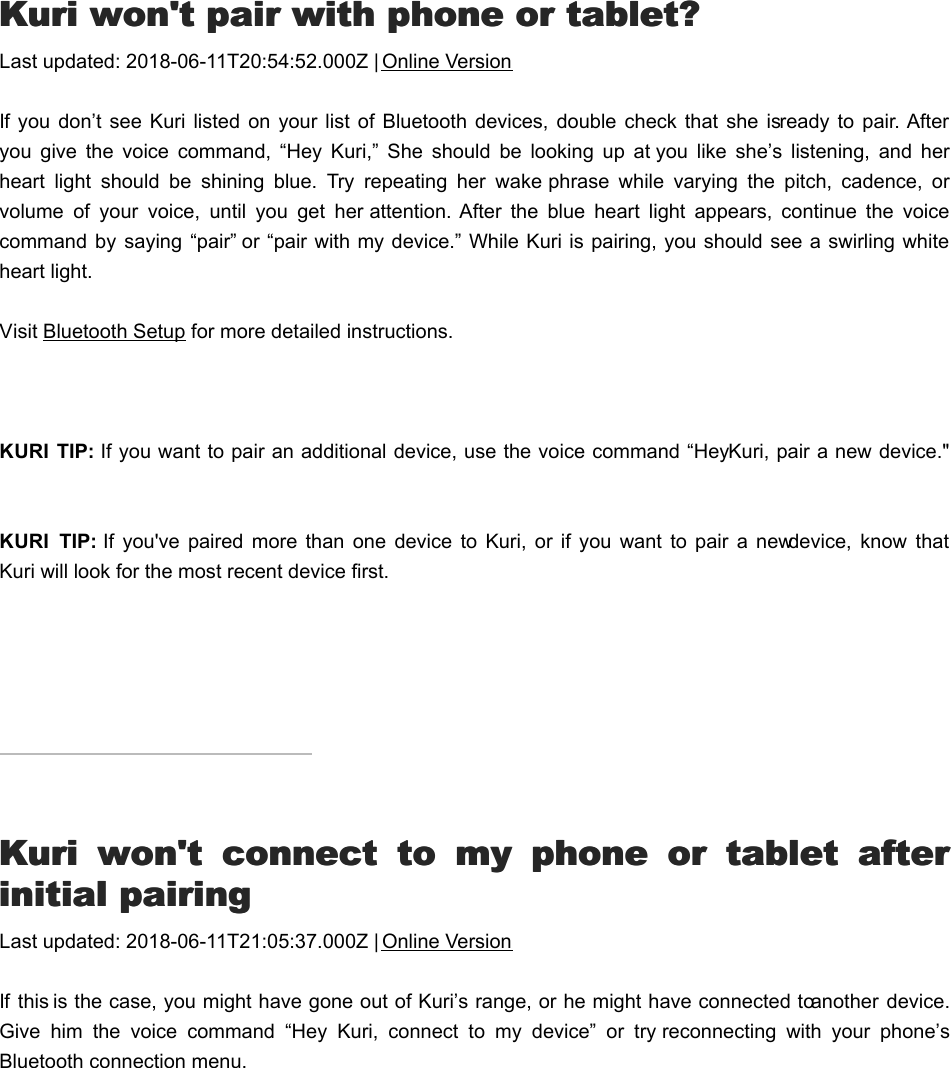 KKuri won&apos;t pair with phone or tablet?uri won&apos;t pair with phone or tablet?Last updated: 2018-06-11T20:54:52.000Z | Online VersionIf you don’t  see  Kuri listed  on  your list  of Bluetooth devices, double check  that  she is ready  to pair. Afteryou  give  the  voice  command,  “Hey  Kuri,”  She  should  be  looking  up  at you  like  she’s  listening,  and  herheart  light  should  be  shining  blue.  Try  repeating  her  wake phrase  while  varying  the  pitch,  cadence,  orvolume  of  your  voice,  until  you  get  her attention.  After  the  blue  heart  light  appears,  continue  the  voicecommand by  saying  “pair” or “pair with my device.” While Kuri is pairing, you should see a swirling whiteheart light. Visit Bluetooth Setup for more detailed instructions. KURI  TIP: If you want to pair an additional device, use the voice command “Hey Kuri, pair a new device.&quot;   KURI  TIP: If  you&apos;ve  paired  more  than  one  device  to  Kuri,  or  if you  want  to  pair  a  new device,  know  thatKuri will look for the most recent device first.KKuri  won&apos;t  connect  to  my  phone  or  tablet  afteruri  won&apos;t  connect  to  my  phone  or  tablet  afterinitial pairinginitial pairingLast updated: 2018-06-11T21:05:37.000Z | Online VersionIf this is the case, you might have gone out of Kuri’s range, or he might have connected to another  device.Give  him  the  voice  command  “Hey  Kuri,  connect  to  my  device”  or  try reconnecting  with  your  phone’sBluetooth connection menu.Voice CommandsVoice Commands