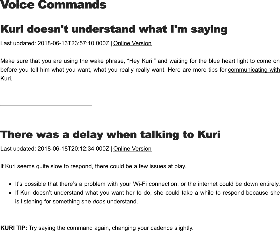 Voice CommandsVoice CommandsKKuri doesn&apos;t understand what I&apos;m sayinguri doesn&apos;t understand what I&apos;m sayingLast updated: 2018-06-13T23:57:10.000Z | Online VersionMake sure that you are using the wake phrase, “Hey Kuri,” and waiting for the blue heart light to come onbefore you tell him what you want, what you really really want. Here are more tips for communicating withKuri. TThere was a delay when talking to Kurihere was a delay when talking to KuriLast updated: 2018-06-18T20:12:34.000Z | Online VersionIf Kuri seems quite slow to respond, there could be a few issues at play.It’s possible that there’s a problem with your Wi-Fi connection, or the internet could be down entirely.If Kuri doesn’t understand what you want her to do, she could take a while to respond because sheis listening for something she does understand.KURI TIP: Try saying the command again, changing your cadence slightly.KKuri won&apos;t do what I ask him to douri won&apos;t do what I ask him to do