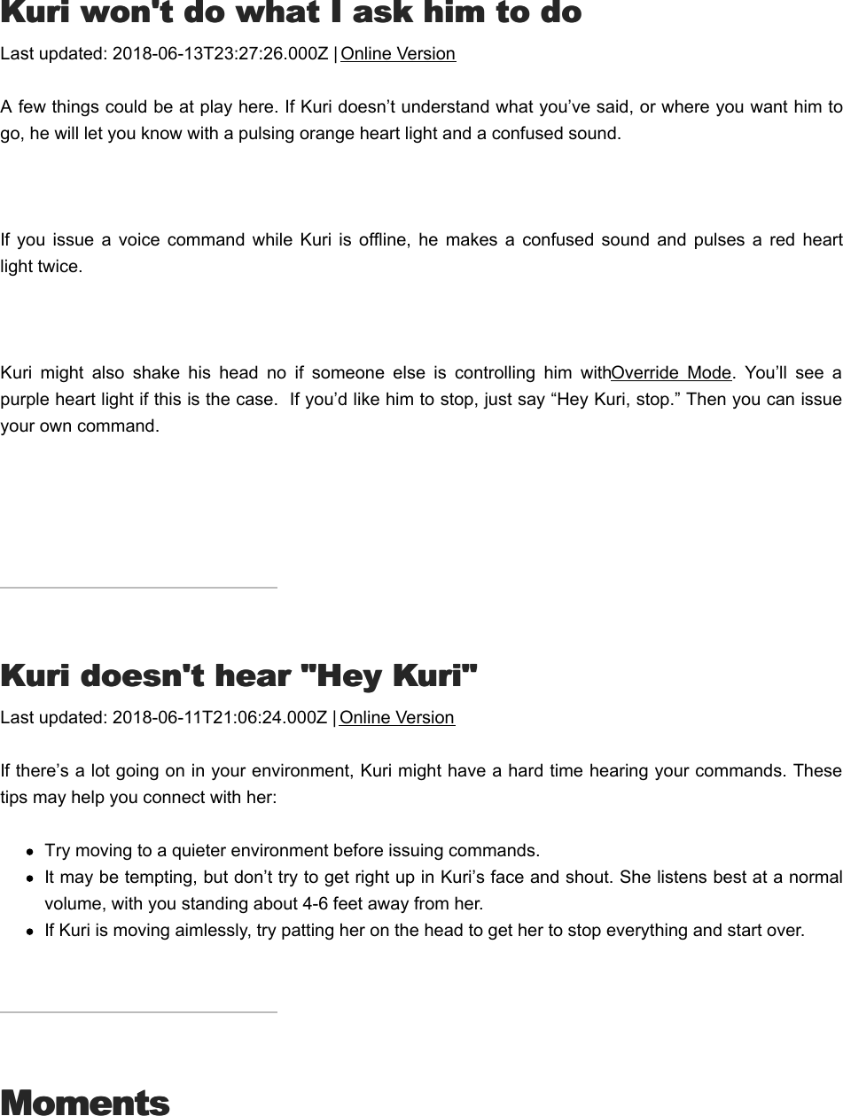 KKuri won&apos;t do what I ask him to douri won&apos;t do what I ask him to doLast updated: 2018-06-13T23:27:26.000Z | Online VersionA few things could be at play here. If Kuri doesn’t understand what you’ve said, or where you want him togo, he will let you know with a pulsing orange heart light and a confused sound. If you  issue  a  voice  command  while  Kuri  is  offline,  he  makes a  confused  sound  and  pulses  a  red  heartlight twice. Kuri  might  also  shake  his  head  no  if  someone  else  is  controlling  him  with Override  Mode.  You’ll  see  apurple heart light if this is the case.  If you’d like him to stop, just say “Hey Kuri, stop.” Then you can issueyour own command.KKuri doesn&apos;t hear &quot;Hey Kuri&quot;uri doesn&apos;t hear &quot;Hey Kuri&quot;Last updated: 2018-06-11T21:06:24.000Z | Online VersionIf there’s a lot going on in your environment, Kuri might have a hard time hearing your commands. Thesetips may help you connect with her:Try moving to a quieter environment before issuing commands.It may be tempting, but don’t try to get right up in Kuri’s face and shout. She listens best at a normalvolume, with you standing about 4-6 feet away from her.If Kuri is moving aimlessly, try patting her on the head to get her to stop everything and start over.MomentsMomentsCChange when Kuri goes to take videoshange when Kuri goes to take videos