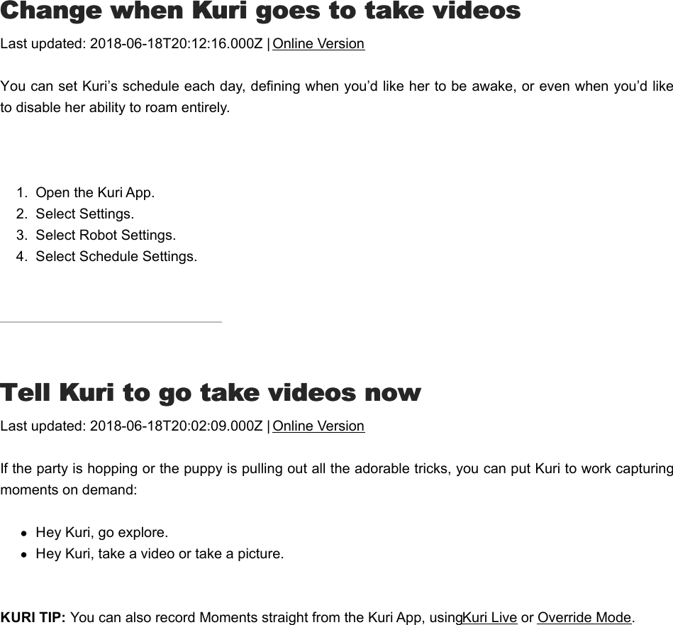 CChange when Kuri goes to take videoshange when Kuri goes to take videosLast updated: 2018-06-18T20:12:16.000Z | Online VersionYou can set Kuri’s schedule each day, defining when you’d like her to be awake, or even when you’d liketo disable her ability to roam entirely. 1.  Open the Kuri App.2.  Select Settings.3.  Select Robot Settings.4.  Select Schedule Settings.TTell Kuri to go take videos nowell Kuri to go take videos nowLast updated: 2018-06-18T20:02:09.000Z | Online VersionIf the party is hopping or the puppy is pulling out all the adorable tricks, you can put Kuri to work capturingmoments on demand:Hey Kuri, go explore.Hey Kuri, take a video or take a picture. KURI TIP: You can also record Moments straight from the Kuri App, using Kuri Live or Override Mode.  TTell Kuri to stop taking videos right nowell Kuri to stop taking videos right now