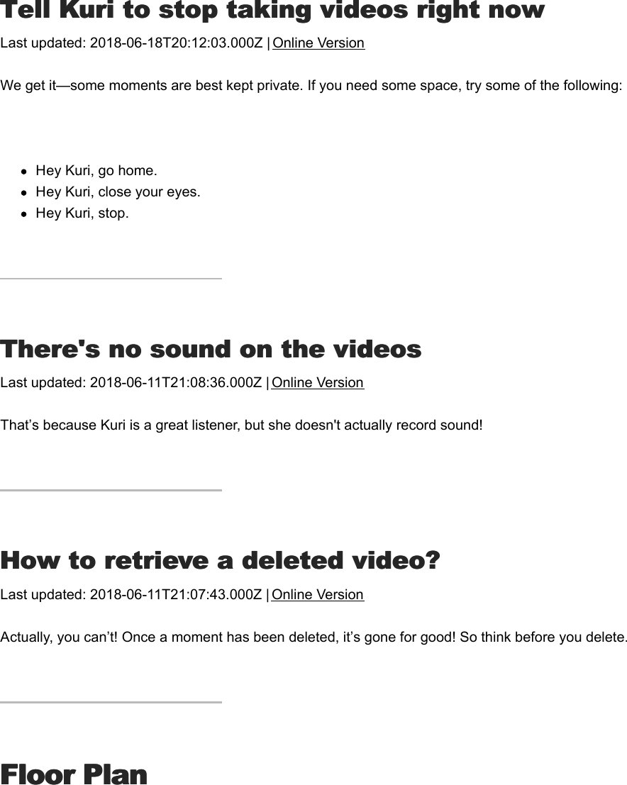 TTell Kuri to stop taking videos right nowell Kuri to stop taking videos right nowLast updated: 2018-06-18T20:12:03.000Z | Online VersionWe get it—some moments are best kept private. If you need some space, try some of the following: Hey Kuri, go home.Hey Kuri, close your eyes.Hey Kuri, stop.TThere&apos;s no sound on the videoshere&apos;s no sound on the videosLast updated: 2018-06-11T21:08:36.000Z | Online VersionThat’s because Kuri is a great listener, but she doesn&apos;t actually record sound!HHow to retrieve a deleted video?ow to retrieve a deleted video?Last updated: 2018-06-11T21:07:43.000Z | Online VersionActually, you can’t! Once a moment has been deleted, it’s gone for good! So think before you delete.Floor PlanFloor PlanKKuri looks a little losturi looks a little lost