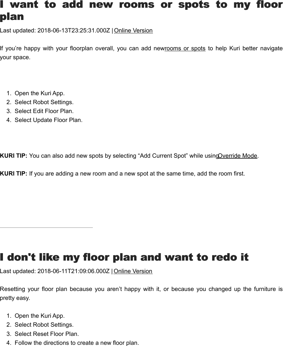 II  want  to  add  new  rooms  or  spots  to  my  floor  want  to  add  new  rooms  or  spots  to  my  floorplanplanLast updated: 2018-06-13T23:25:31.000Z | Online VersionIf you’re  happy  with  your  floorplan  overall,  you  can  add  new rooms or  spots  to  help  Kuri  better  navigateyour space. 1.  Open the Kuri App.2.  Select Robot Settings.3.  Select Edit Floor Plan.4.  Select Update Floor Plan. KURI TIP: You can also add new spots by selecting “Add Current Spot” while using Override Mode.KURI TIP: If you are adding a new room and a new spot at the same time, add the room first.II don&apos;t like my floor plan and want to redo it don&apos;t like my floor plan and want to redo itLast updated: 2018-06-11T21:09:06.000Z | Online VersionResetting  your  floor  plan  because  you  aren’t  happy  with  it,  or  because  you  changed  up  the  furniture  ispretty easy.1.  Open the Kuri App.2.  Select Robot Settings.3.  Select Reset Floor Plan.4.  Follow the directions to create a new floor plan.KKuri keeps running into thingsuri keeps running into things