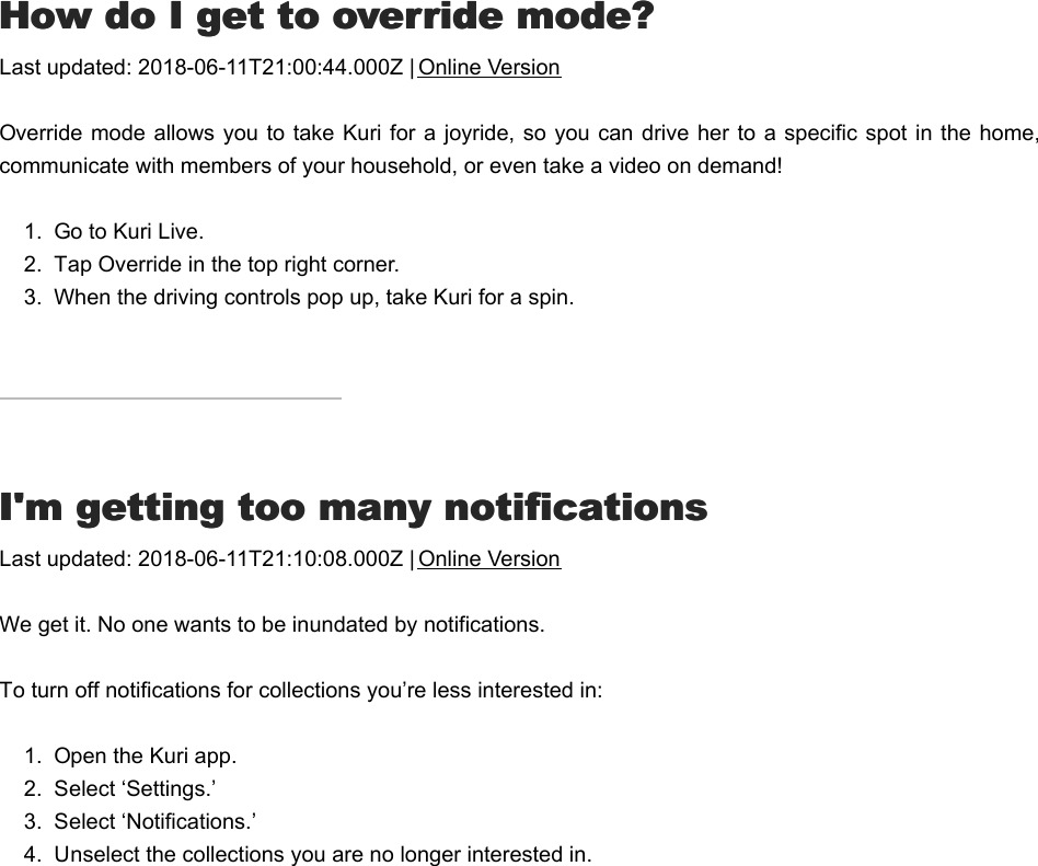 HHow do I get to override mode?ow do I get to override mode?Last updated: 2018-06-11T21:00:44.000Z | Online VersionOverride mode allows  you to take Kuri for a joyride, so you  can drive her to a specific spot in the home,communicate with members of your household, or even take a video on demand!1.  Go to Kuri Live.2.  Tap Override in the top right corner.3.  When the driving controls pop up, take Kuri for a spin.I&apos;I&apos;m getting too many notificationsm getting too many notificationsLast updated: 2018-06-11T21:10:08.000Z | Online VersionWe get it. No one wants to be inundated by notifications.To turn off notifications for collections you’re less interested in: 1.  Open the Kuri app.2.  Select ‘Settings.’3.  Select ‘Notifications.’4.  Unselect the collections you are no longer interested in.NNobody can hear me when I talk through Kuriobody can hear me when I talk through Kuri