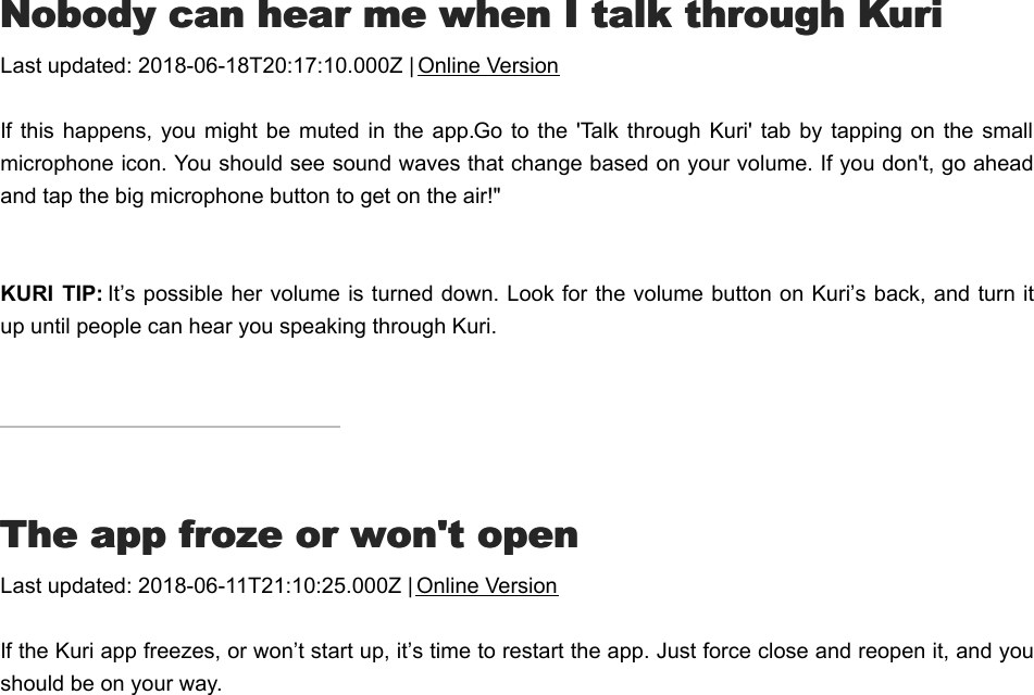 NNobody can hear me when I talk through Kuriobody can hear me when I talk through KuriLast updated: 2018-06-18T20:17:10.000Z | Online VersionIf this happens,  you might  be muted in the app. Go to  the  &apos;Talk  through Kuri&apos;  tab by tapping on  the smallmicrophone icon. You should see sound waves that change based on your volume. If you don&apos;t, go aheadand tap the big microphone button to get on the air!&quot;KURI  TIP: It’s possible her volume is turned down. Look for the volume button on Kuri’s back, and turn itup until people can hear you speaking through Kuri.TThe app froze or won&apos;t openhe app froze or won&apos;t openLast updated: 2018-06-11T21:10:25.000Z | Online VersionIf the Kuri app freezes, or won’t start up, it’s time to restart the app. Just force close and reopen it, and youshould be on your way.II don&apos;t see any moments that Kuri&apos;s captured don&apos;t see any moments that Kuri&apos;s captured