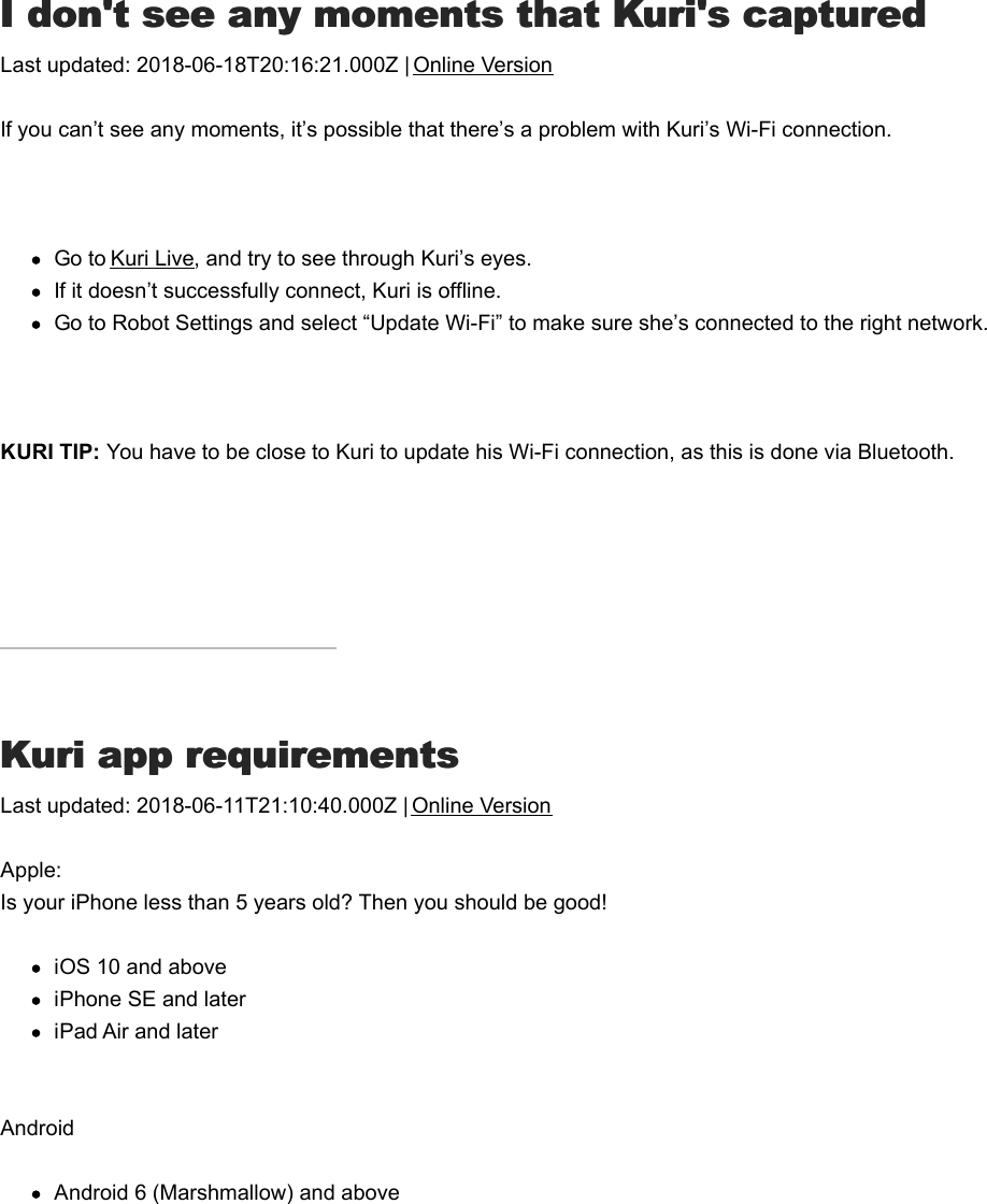 II don&apos;t see any moments that Kuri&apos;s captured don&apos;t see any moments that Kuri&apos;s capturedLast updated: 2018-06-18T20:16:21.000Z | Online VersionIf you can’t see any moments, it’s possible that there’s a problem with Kuri’s Wi-Fi connection. Go to Kuri Live, and try to see through Kuri’s eyes.If it doesn’t successfully connect, Kuri is offline.Go to Robot Settings and select “Update Wi-Fi” to make sure she’s connected to the right network. KURI TIP: You have to be close to Kuri to update his Wi-Fi connection, as this is done via Bluetooth.KKuri app requirementsuri app requirementsLast updated: 2018-06-11T21:10:40.000Z | Online VersionApple:Is your iPhone less than 5 years old? Then you should be good! iOS 10 and aboveiPhone SE and lateriPad Air and laterAndroidAndroid 6 (Marshmallow) and aboveWifi IssuesWifi Issues