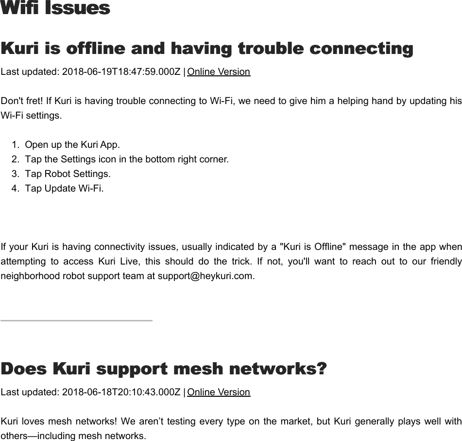 Wifi IssuesWifi IssuesKKuri is offline and having trouble connectinguri is offline and having trouble connectingLast updated: 2018-06-19T18:47:59.000Z | Online VersionDon&apos;t fret! If Kuri is having trouble connecting to Wi-Fi, we need to give him a helping hand by updating hisWi-Fi settings. 1.  Open up the Kuri App.2.  Tap the Settings icon in the bottom right corner.3.  Tap Robot Settings.4.  Tap Update Wi-Fi. If your Kuri is having connectivity issues, usually indicated by a &quot;Kuri is Offline&quot; message in the app whenattempting  to  access  Kuri  Live,  this  should  do  the  trick.  If  not,  you&apos;ll  want  to  reach  out  to  our  friendlyneighborhood robot support team at support@heykuri.com.DDoes Kuri support mesh networks?oes Kuri support mesh networks?Last updated: 2018-06-18T20:10:43.000Z | Online VersionKuri loves mesh networks! We aren’t testing every type on the  market, but Kuri generally plays well withothers—including mesh networks.HHelp, I can’t connect to wi-fielp, I can’t connect to wi-fi