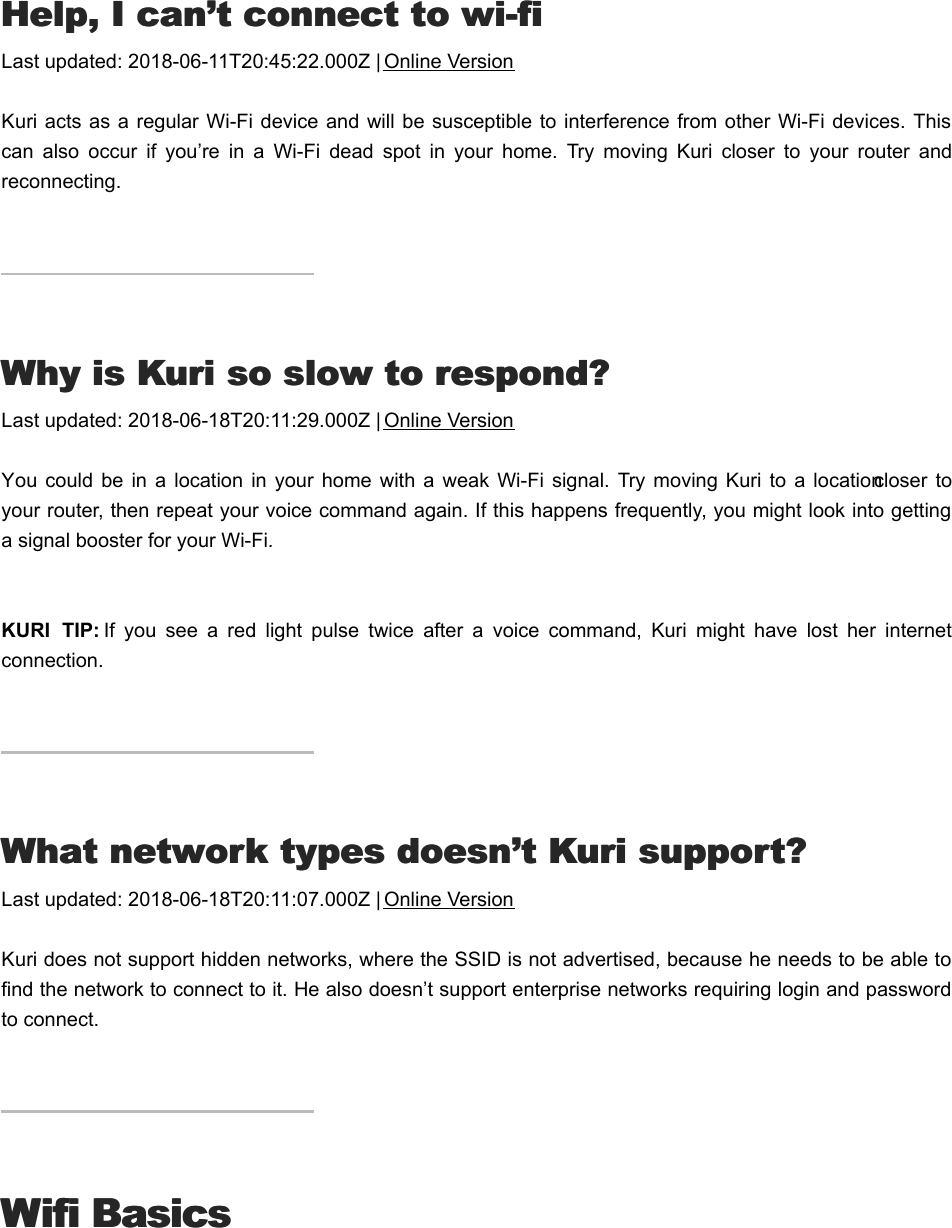 HHelp, I can’t connect to wi-fielp, I can’t connect to wi-fiLast updated: 2018-06-11T20:45:22.000Z | Online VersionKuri acts as a regular Wi-Fi device and will  be susceptible to interference from other Wi-Fi devices. Thiscan  also  occur  if  you’re  in  a  Wi-Fi  dead  spot  in  your  home.  Try  moving  Kuri  closer  to  your  router  andreconnecting.WWhy is Kuri so slow to respond?hy is Kuri so slow to respond?Last updated: 2018-06-18T20:11:29.000Z | Online VersionYou could  be  in  a  location in  your  home with  a weak Wi-Fi  signal.  Try  moving  Kuri to  a location closer toyour router, then repeat your voice command again. If this happens frequently, you might look into gettinga signal booster for your Wi-Fi.KURI  TIP: If  you  see  a  red  light  pulse  twice  after  a  voice  command,  Kuri  might  have  lost  her  internetconnection.WWhat network types doesn’t Kuri support?hat network types doesn’t Kuri support?Last updated: 2018-06-18T20:11:07.000Z | Online VersionKuri does not support hidden networks, where the SSID is not advertised, because he needs to be able tofind the network to connect to it. He also doesn’t support enterprise networks requiring login and passwordto connect.Wifi BasicsWifi BasicsBBasic wi-fi requirementsasic wi-fi requirements