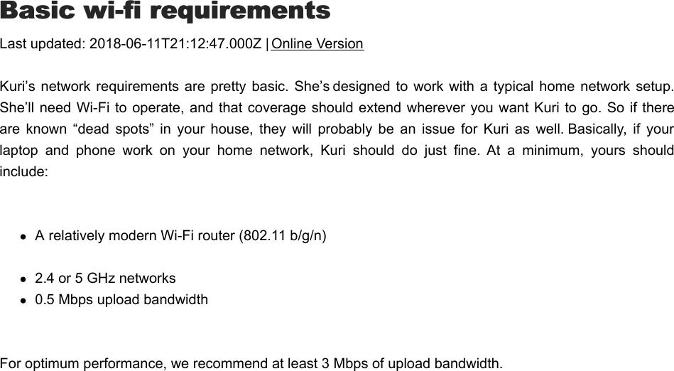 BBasic wi-fi requirementsasic wi-fi requirementsLast updated: 2018-06-11T21:12:47.000Z | Online VersionKuri’s network  requirements are pretty basic.  She’s designed  to work  with a  typical home network setup.She’ll need  Wi-Fi to operate, and that coverage should extend wherever you want Kuri to go. So if thereare  known  “dead  spots”  in  your  house,  they  will  probably  be  an  issue  for  Kuri  as  well. Basically,  if  yourlaptop  and  phone  work  on  your  home  network,  Kuri  should  do  just  fine.  At  a  minimum,  yours  shouldinclude: A relatively modern Wi-Fi router (802.11 b/g/n)2.4 or 5 GHz networks0.5 Mbps upload bandwidthFor optimum performance, we recommend at least 3 Mbps of upload bandwidth.CCan  I  connect  to  Kuri  when  I&apos;m  away  from  thean  I  connect  to  Kuri  when  I&apos;m  away  from  the