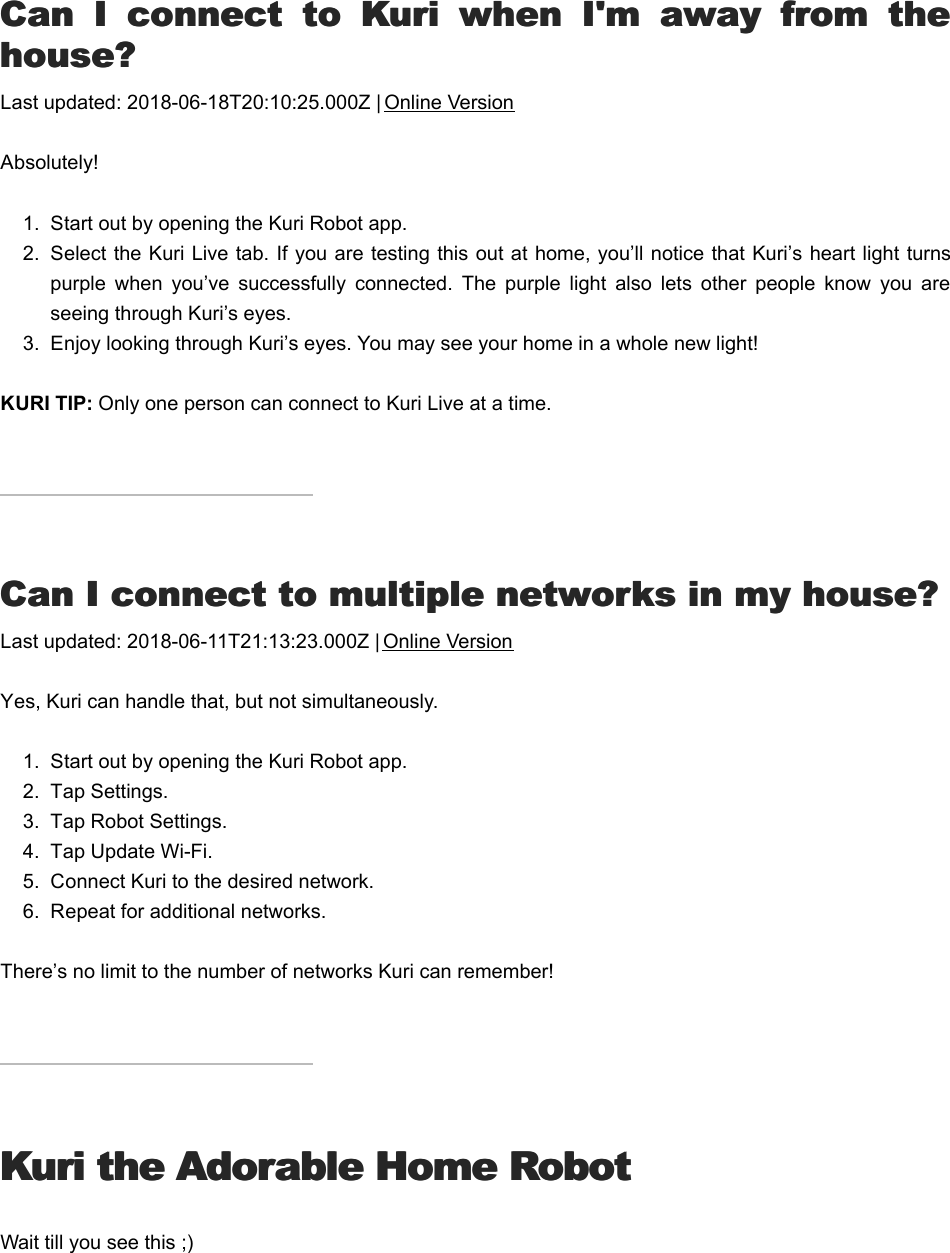 CCan  I  connect  to  Kuri  when  I&apos;m  away  from  thean  I  connect  to  Kuri  when  I&apos;m  away  from  thehouse?house?Last updated: 2018-06-18T20:10:25.000Z | Online VersionAbsolutely!1.  Start out by opening the Kuri Robot app.2.  Select the Kuri Live tab. If you are testing this out at home, you’ll notice that Kuri’s heart light turnspurple  when  you’ve  successfully  connected.  The  purple  light  also  lets  other  people  know  you  areseeing through Kuri’s eyes.  3.  Enjoy looking through Kuri’s eyes. You may see your home in a whole new light!KURI TIP: Only one person can connect to Kuri Live at a time.CCan I connect to multiple networks in my house?an I connect to multiple networks in my house?Last updated: 2018-06-11T21:13:23.000Z | Online VersionYes, Kuri can handle that, but not simultaneously.1.  Start out by opening the Kuri Robot app.2.  Tap Settings.3.  Tap Robot Settings.4.  Tap Update Wi-Fi.5.  Connect Kuri to the desired network.6.  Repeat for additional networks.There’s no limit to the number of networks Kuri can remember!Kuri the Adorable Home RobotKuri the Adorable Home RobotWait till you see this ;)KKuri romojis to tryuri romojis to try