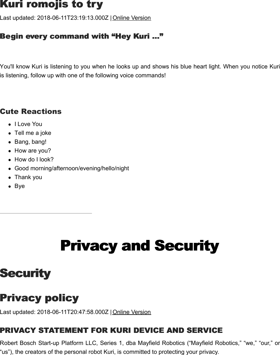 KKuri romojis to tryuri romojis to tryLast updated: 2018-06-11T23:19:13.000Z | Online VersionBBegin every command with “Hey Kuri …”egin every command with “Hey Kuri …” You&apos;ll know Kuri is listening to you when he looks up and shows his blue heart light. When you notice Kuriis listening, follow up with one of the following voice commands!  Cute ReactionsI Love YouTell me a jokeBang, bang!How are you?How do I look?Good morning/afternoon/evening/hello/nightThank youByePrivacy and SecurityPrivacy and SecuritySecuritySecurityPPrivacy policyrivacy policyLast updated: 2018-06-11T20:47:58.000Z | Online VersionPPRIVACY STATEMENT FOR KURI DEVICE AND SERVICERIVACY STATEMENT FOR KURI DEVICE AND SERVICERobert Bosch Start-up Platform LLC, Series 1, dba Mayfield Robotics (“Mayfield Robotics,” “we,” “our,” or“us”), the creators of the personal robot Kuri, is committed to protecting your privacy. 