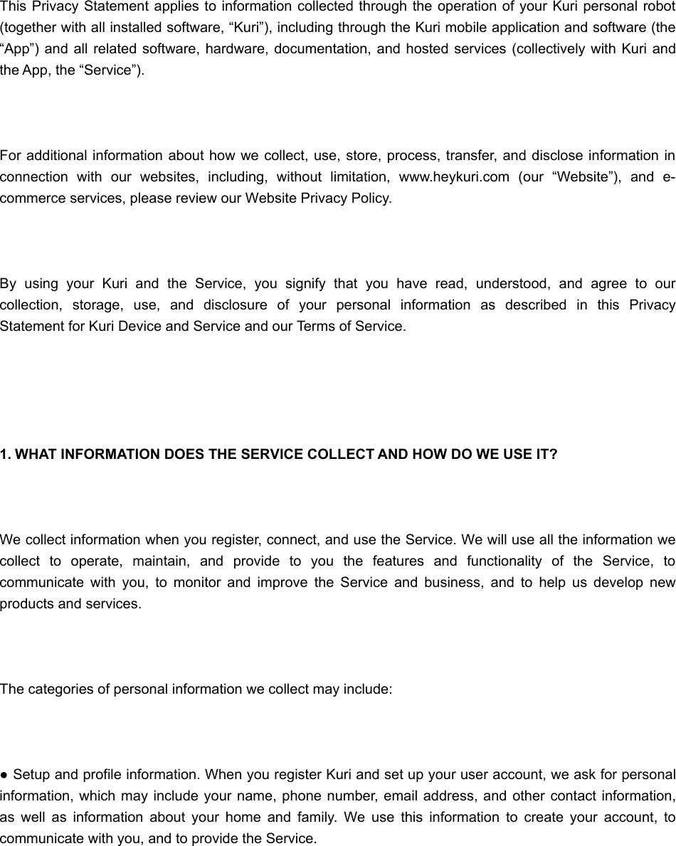 This Privacy Statement applies to information collected through the operation of your  Kuri personal robot(together with all installed software, “Kuri”), including through the Kuri mobile application and software (the“App”)  and all  related software,  hardware, documentation, and hosted services (collectively with Kuri andthe App, the “Service”). For  additional information about how we collect, use, store, process, transfer, and disclose  information inconnection  with  our  websites,  including,  without  limitation,  www.heykuri.com  (our  “Website”),  and  e-commerce services, please review our Website Privacy Policy. By  using  your  Kuri  and  the  Service,  you  signify  that  you  have  read,  understood,  and  agree  to  ourcollection,  storage,  use,  and  disclosure  of  your  personal  information  as  described  in  this  PrivacyStatement for Kuri Device and Service and our Terms of Service.  1. WHAT INFORMATION DOES THE SERVICE COLLECT AND HOW DO WE USE IT? We collect information when you register, connect, and use the Service. We will use all the information wecollect  to  operate,  maintain,  and  provide  to  you  the  features  and  functionality  of  the  Service,  tocommunicate  with  you,  to  monitor  and  improve  the  Service  and  business,  and  to  help  us  develop  newproducts and services. The categories of personal information we collect may include: ● Setup and profile information. When you register Kuri and set up your user account, we ask for personalinformation, which may include your name, phone number, email address, and other contact information,as  well  as  information  about  your  home  and  family.  We  use  this  information  to  create  your  account,  tocommunicate with you, and to provide the Service. 