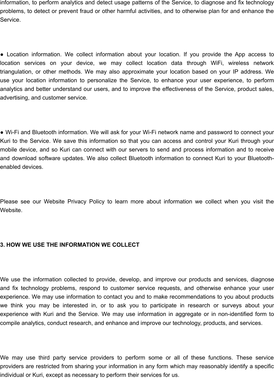 information, to perform analytics and detect usage patterns of the Service, to diagnose and fix technologyproblems, to detect or prevent fraud or other harmful activities, and to otherwise plan for and enhance theService. ●  Location  information.  We  collect  information  about  your  location.  If  you  provide  the  App  access  tolocation  services  on  your  device,  we  may  collect  location  data  through  WiFi,  wireless  networktriangulation,  or  other  methods.  We  may  also  approximate  your  location  based  on  your  IP  address.  Weuse  your  location  information  to  personalize  the  Service,  to  enhance  your  user  experience,  to  performanalytics and better understand our users, and to improve the effectiveness of the Service, product sales,advertising, and customer service. ● Wi-Fi and Bluetooth information. We will ask for your Wi-Fi network name and password to connect yourKuri  to  the Service. We  save this information so that  you can access and control your Kuri through  yourmobile  device, and so  Kuri can  connect with our servers to  send and process information and to receiveand download software updates. We also collect Bluetooth information to connect Kuri to your Bluetooth-enabled devices. Please  see  our  Website  Privacy  Policy  to  learn  more  about  information  we  collect  when  you  visit  theWebsite. 3. HOW WE USE THE INFORMATION WE COLLECT We  use  the  information  collected  to  provide,  develop,  and  improve  our  products  and  services,  diagnoseand  fix  technology  problems,  respond  to  customer  service  requests,  and  otherwise  enhance  your  userexperience. We may use information to contact you and to make recommendations to you about productswe  think  you  may  be  interested  in,  or  to  ask  you  to  participate  in  research  or  surveys  about  yourexperience  with  Kuri  and  the  Service.  We  may  use  information  in  aggregate  or  in  non-identified  form  tocompile analytics, conduct research, and enhance and improve our technology, products, and services. We  may  use  third  party  service  providers  to  perform  some  or  all  of  these  functions.  These  serviceproviders are restricted from sharing your information in any form which may reasonably identify a specificindividual or Kuri, except as necessary to perform their services for us.