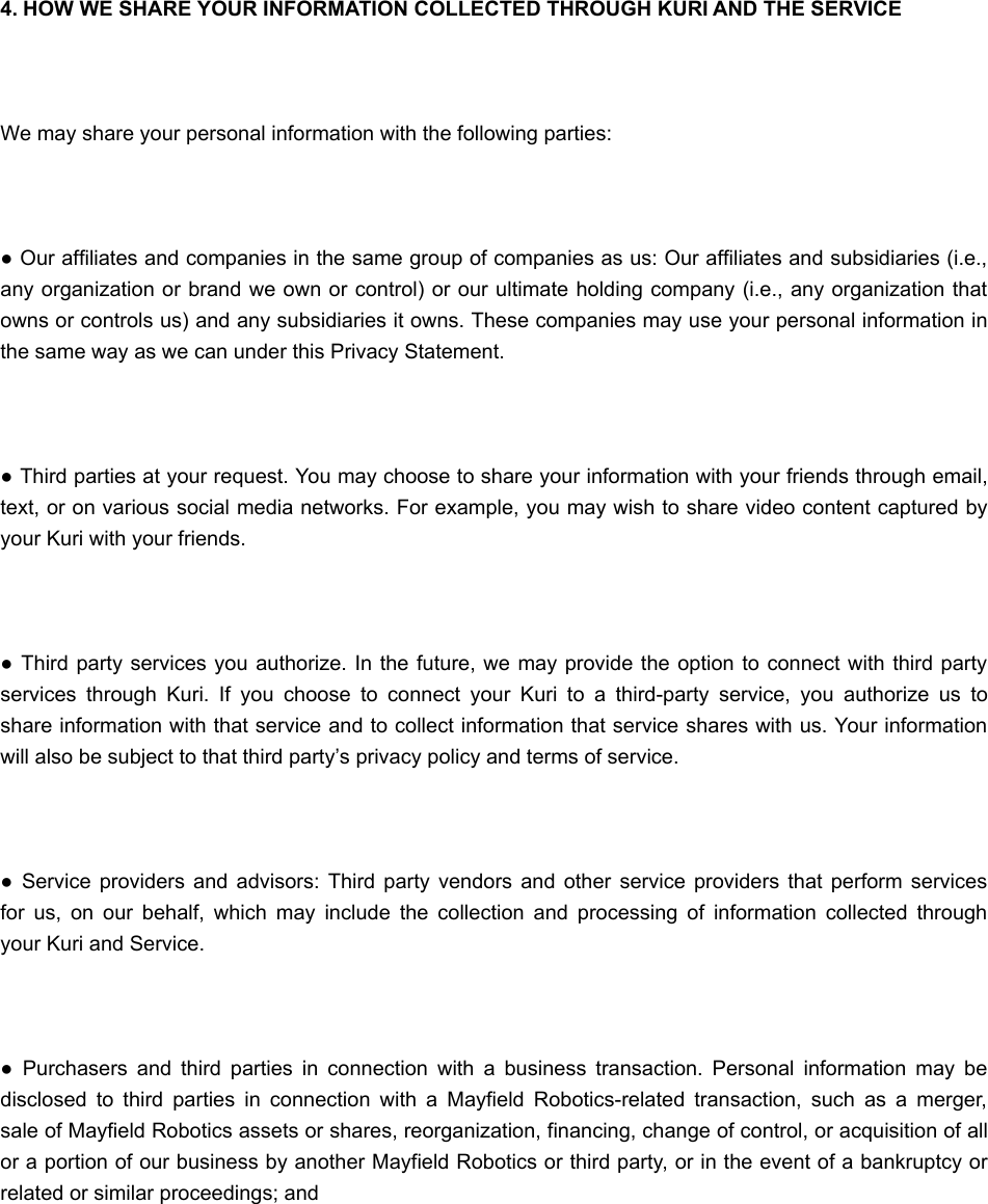  4. HOW WE SHARE YOUR INFORMATION COLLECTED THROUGH KURI AND THE SERVICE We may share your personal information with the following parties: ● Our affiliates and companies in the same group of companies as us: Our affiliates and subsidiaries (i.e.,any organization or brand we own or control) or our ultimate holding company (i.e., any organization thatowns or controls us) and any subsidiaries it owns. These companies may use your personal information inthe same way as we can under this Privacy Statement. ● Third parties at your request. You may choose to share your information with your friends through email,text, or on various social media networks. For example, you may wish to share video content captured byyour Kuri with your friends. ●  Third party services you authorize. In  the future,  we may  provide the option to connect with  third partyservices  through  Kuri.  If  you  choose  to  connect  your  Kuri  to  a  third-party  service,  you  authorize  us  toshare information with that service and to collect information that service shares with us. Your informationwill also be subject to that third party’s privacy policy and terms of service. ●  Service providers and  advisors:  Third  party  vendors  and  other service providers  that perform servicesfor  us,  on  our  behalf,  which  may  include  the  collection  and  processing  of  information  collected  throughyour Kuri and Service. ●  Purchasers  and  third  parties  in  connection  with  a  business  transaction.  Personal  information  may  bedisclosed  to  third  parties  in  connection  with  a  Mayfield  Robotics-related  transaction,  such  as  a  merger,sale of Mayfield Robotics assets or shares, reorganization, financing, change of control, or acquisition of allor a portion of our business by another Mayfield Robotics or third party, or in the event of a bankruptcy orrelated or similar proceedings; and 