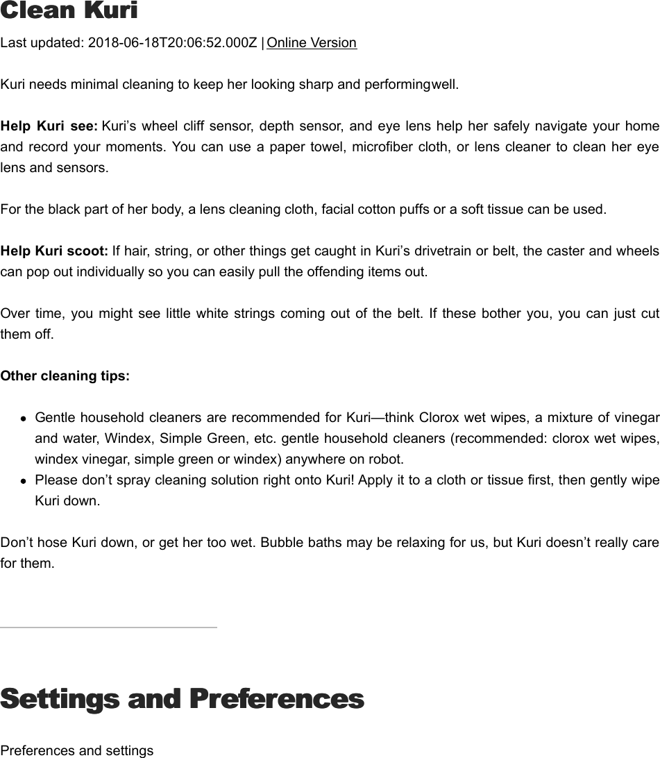 CClean Kurilean KuriLast updated: 2018-06-18T20:06:52.000Z | Online VersionKuri needs minimal cleaning to keep her looking sharp and performing well.Help  Kuri  see: Kuri’s  wheel cliff sensor, depth  sensor, and  eye lens help her safely navigate your  homeand record your moments. You can use a  paper towel, microfiber cloth, or  lens cleaner to clean  her eyelens and sensors. For the black part of her body, a lens cleaning cloth, facial cotton puffs or a soft tissue can be used. Help Kuri scoot: If hair, string, or other things get caught in Kuri’s drivetrain or belt, the caster and wheelscan pop out individually so you can easily pull the offending items out.Over time,  you might  see little  white strings coming  out of  the belt.  If  these  bother you,  you can  just cutthem off.Other cleaning tips:Gentle household cleaners are recommended for Kuri—think Clorox wet wipes, a mixture of vinegarand water, Windex, Simple Green, etc. gentle household cleaners (recommended: clorox wet wipes,windex vinegar, simple green or windex) anywhere on robot.Please don’t spray cleaning solution right onto Kuri! Apply it to a cloth or tissue first, then gently wipeKuri down.Don’t hose Kuri down, or get her too wet. Bubble baths may be relaxing for us, but Kuri doesn’t really carefor them.Settings and PreferencesSettings and PreferencesPreferences and settingsSStop or cancel an actiontop or cancel an action