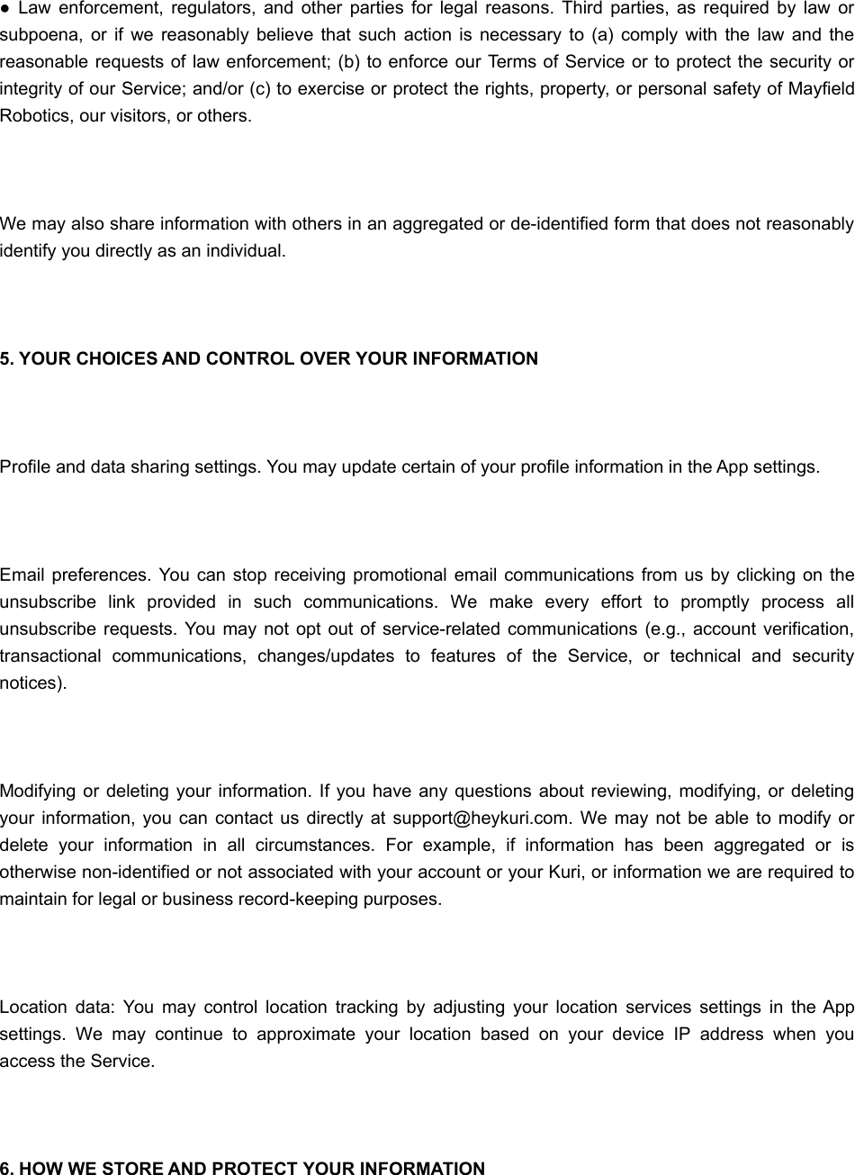 ●  Law enforcement,  regulators, and  other parties  for  legal  reasons.  Third  parties,  as  required  by  law  orsubpoena, or  if  we  reasonably  believe  that  such  action  is  necessary  to  (a) comply  with the  law  and  thereasonable requests of law enforcement; (b) to enforce our Terms of Service or to protect the security orintegrity of our Service; and/or (c) to exercise or protect the rights, property, or personal safety of MayfieldRobotics, our visitors, or others. We may also share information with others in an aggregated or de-identified form that does not reasonablyidentify you directly as an individual. 5. YOUR CHOICES AND CONTROL OVER YOUR INFORMATION Profile and data sharing settings. You may update certain of your profile information in the App settings. Email preferences. You can stop  receiving promotional email communications from us  by clicking on  theunsubscribe  link  provided  in  such  communications.  We  make  every  effort  to  promptly  process  allunsubscribe requests. You  may  not  opt out  of service-related  communications (e.g.,  account verification,transactional  communications,  changes/updates  to  features  of  the  Service,  or  technical  and  securitynotices). Modifying  or  deleting  your information. If you  have any  questions  about reviewing, modifying,  or  deletingyour  information,  you can  contact  us directly  at support@heykuri.com. We  may not  be able  to modify ordelete  your  information  in  all  circumstances.  For  example,  if  information  has  been  aggregated  or  isotherwise non-identified or not associated with your account or your Kuri, or information we are required tomaintain for legal or business record-keeping purposes. Location  data:  You  may  control  location  tracking  by  adjusting  your  location  services  settings  in  the Appsettings.  We  may  continue  to  approximate  your  location  based  on  your  device  IP  address  when  youaccess the Service. 6. HOW WE STORE AND PROTECT YOUR INFORMATION