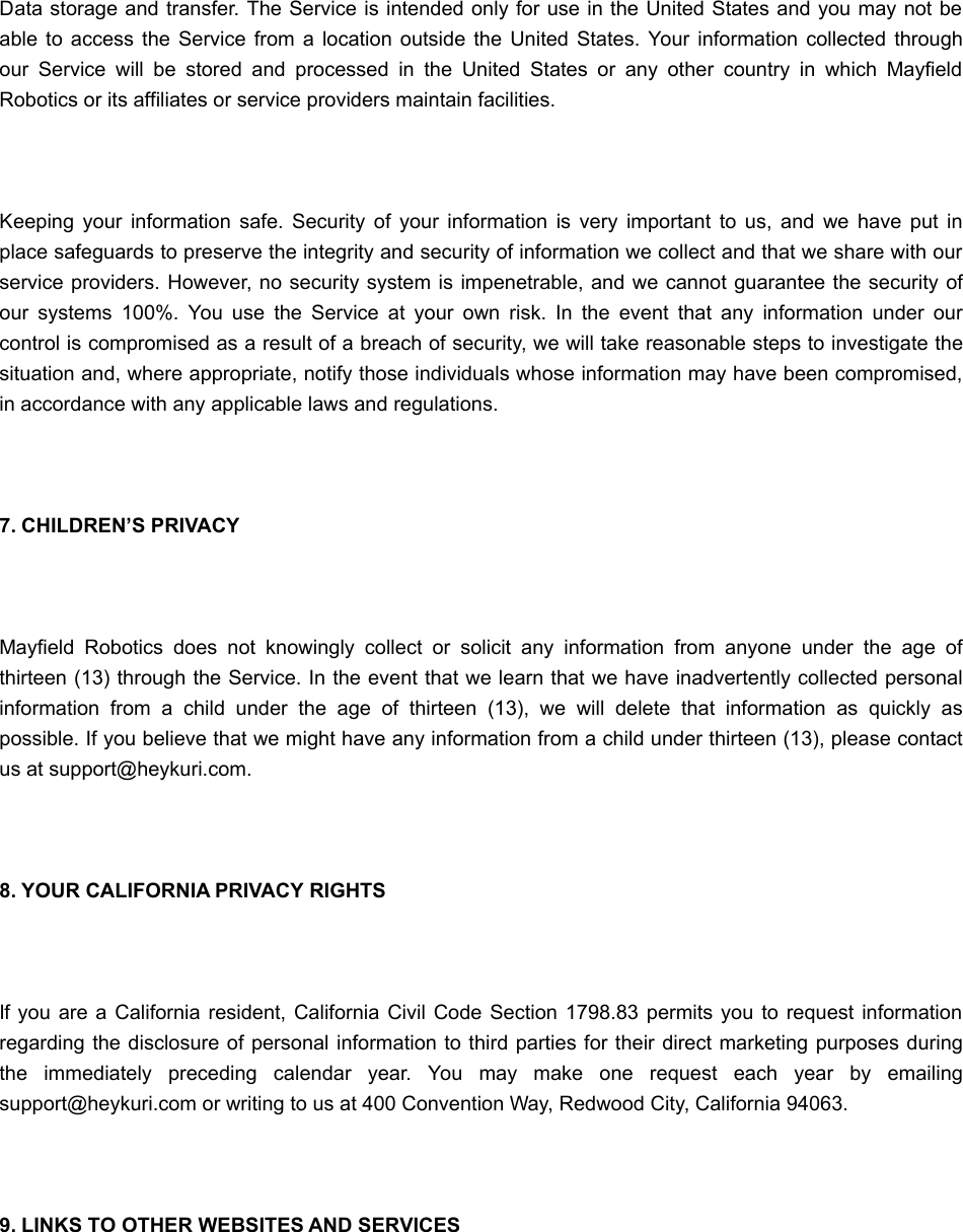  Data storage and transfer. The Service is intended only for use in the United States and you may not beable  to access the  Service  from a  location  outside  the United  States.  Your  information  collected  throughour  Service  will  be  stored  and  processed  in  the  United  States  or  any  other  country  in  which  MayfieldRobotics or its affiliates or service providers maintain facilities. Keeping  your  information  safe.  Security  of  your  information  is  very  important  to  us,  and  we  have  put  inplace safeguards to preserve the integrity and security of information we collect and that we share with ourservice providers. However, no security system is impenetrable, and we cannot guarantee the security ofour  systems  100%.  You  use  the  Service  at  your  own  risk.  In  the  event  that  any  information  under  ourcontrol is compromised as a result of a breach of security, we will take reasonable steps to investigate thesituation and, where appropriate, notify those individuals whose information may have been compromised,in accordance with any applicable laws and regulations. 7. CHILDREN’S PRIVACY Mayfield  Robotics  does  not  knowingly  collect  or  solicit  any  information  from  anyone  under  the  age  ofthirteen (13) through the Service. In the event that we learn that we have inadvertently collected personalinformation  from  a  child  under  the  age  of  thirteen  (13),  we  will  delete  that  information  as  quickly  aspossible. If you believe that we might have any information from a child under thirteen (13), please contactus at support@heykuri.com. 8. YOUR CALIFORNIA PRIVACY RIGHTS If you  are a California resident,  California  Civil Code Section  1798.83 permits you to request informationregarding the disclosure of personal information to third parties for their direct marketing purposes duringthe  immediately  preceding  calendar  year.  You  may  make  one  request  each  year  by  emailingsupport@heykuri.com or writing to us at 400 Convention Way, Redwood City, California 94063. 9. LINKS TO OTHER WEBSITES AND SERVICES 