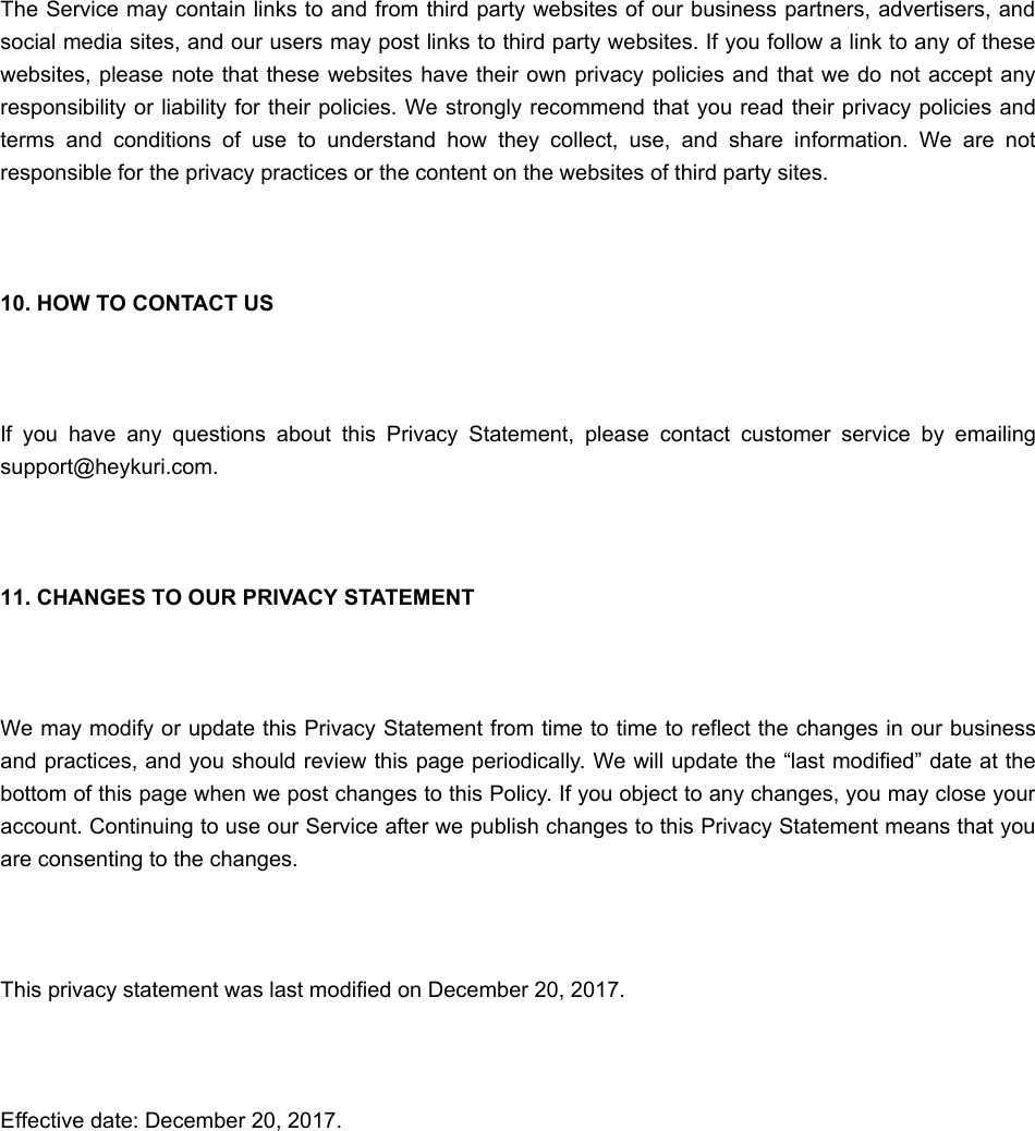 The Service may contain links to and from third party websites of our business partners, advertisers, andsocial media sites, and our users may post links to third party websites. If you follow a link to any of thesewebsites, please note that these websites have their own privacy policies and that we do not accept anyresponsibility or liability for their policies. We strongly recommend that you read their privacy policies andterms  and  conditions  of  use  to  understand  how  they  collect,  use,  and  share  information.  We  are  notresponsible for the privacy practices or the content on the websites of third party sites. 10. HOW TO CONTACT US If  you  have  any  questions  about  this  Privacy  Statement,  please  contact  customer  service  by  emailingsupport@heykuri.com. 11. CHANGES TO OUR PRIVACY STATEMENT We may modify or update this Privacy Statement from time to time to reflect the changes in our businessand practices, and you should review this page periodically. We will update the “last modified” date at thebottom of this page when we post changes to this Policy. If you object to any changes, you may close youraccount. Continuing to use our Service after we publish changes to this Privacy Statement means that youare consenting to the changes. This privacy statement was last modified on December 20, 2017. Effective date: December 20, 2017.WWhat happens to my deleted moments?hat happens to my deleted moments?