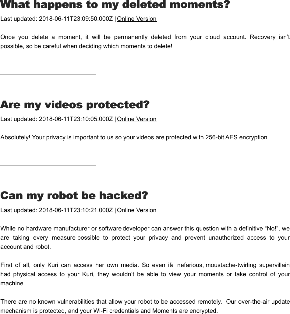 WWhat happens to my deleted moments?hat happens to my deleted moments?Last updated: 2018-06-11T23:09:50.000Z | Online VersionOnce  you  delete  a  moment,  it  will  be  permanently  deleted  from  your  cloud  account.  Recovery  isn’tpossible, so be careful when deciding which moments to delete!AAre my videos protected?re my videos protected?Last updated: 2018-06-11T23:10:05.000Z | Online VersionAbsolutely! Your privacy is important to us so your videos are protected with 256-bit AES encryption.CCan my robot be hacked?an my robot be hacked?Last updated: 2018-06-11T23:10:21.000Z | Online VersionWhile no hardware manufacturer or software developer can answer this question with a definitive “No!”, weare  taking  every  measure possible  to  protect  your  privacy  and  prevent  unauthorized  access  to  youraccount and robot.First  of  all,  only  Kuri  can  access  her  own  media.  So  even  if a  nefarious, moustache-twirling  supervillainhad  physical  access  to  your  Kuri,  they  wouldn’t  be  able  to  view  your  moments  or  take  control  of  yourmachine.There are no known vulnerabilities that allow your robot to be accessed remotely.  Our over-the-air updatemechanism is protected, and your Wi-Fi credentials and Moments are encrypted.Camera PrivacyCamera Privacy