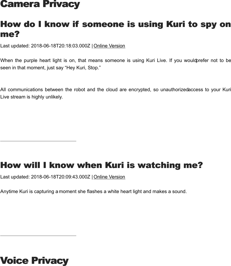 Camera PrivacyCamera PrivacyHHow do I know if someone is using Kuri to spy onow do I know if someone is using Kuri to spy onme?me?Last updated: 2018-06-18T20:18:03.000Z | Online VersionWhen  the  purple  heart  light  is  on,  that  means  someone  is  using  Kuri  Live.  If  you  would prefer  not  to  beseen in that moment, just say “Hey Kuri, Stop.” All communications  between  the  robot  and  the  cloud  are  encrypted,  so  unauthorized access to  your  KuriLive stream is highly unlikely.HHow will I know when Kuri is watching me?ow will I know when Kuri is watching me?Last updated: 2018-06-18T20:09:43.000Z | Online VersionAnytime Kuri is capturing a moment she flashes a white heart light and makes a sound.Voice PrivacyVoice PrivacyHHow does Kuri know I’m speaking to her?ow does Kuri know I’m speaking to her?