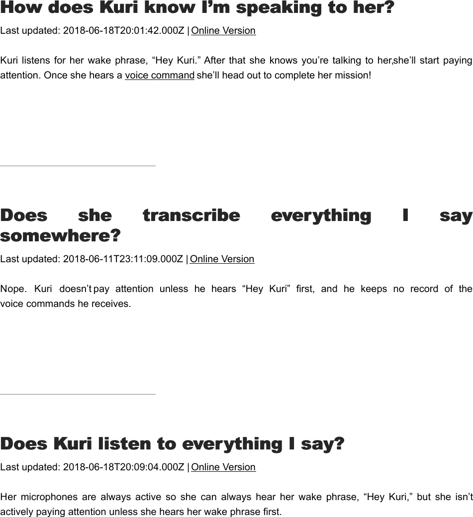 HHow does Kuri know I’m speaking to her?ow does Kuri know I’m speaking to her?Last updated: 2018-06-18T20:01:42.000Z | Online VersionKuri listens  for her  wake phrase,  “Hey Kuri.” After  that she  knows you’re talking to  her, she’ll  start payingattention. Once she hears a voice command she’ll head out to complete her mission!DDoes  she  transcribe  everything  I  sayoes  she  transcribe  everything  I  saysomewhere?somewhere?Last updated: 2018-06-11T23:11:09.000Z | Online VersionNope.  Kuri  doesn’t pay  attention  unless  he  hears  “Hey  Kuri”  first,  and  he  keeps  no  record  of  thevoice commands he receives.DDoes Kuri listen to everything I say?oes Kuri listen to everything I say?Last updated: 2018-06-18T20:09:04.000Z | Online VersionHer  microphones  are  always  active  so  she  can  always  hear  her  wake  phrase,  “Hey  Kuri,”  but  she  isn’tactively paying attention unless she hears her wake phrase first.Orders and AccountsOrders and Accounts