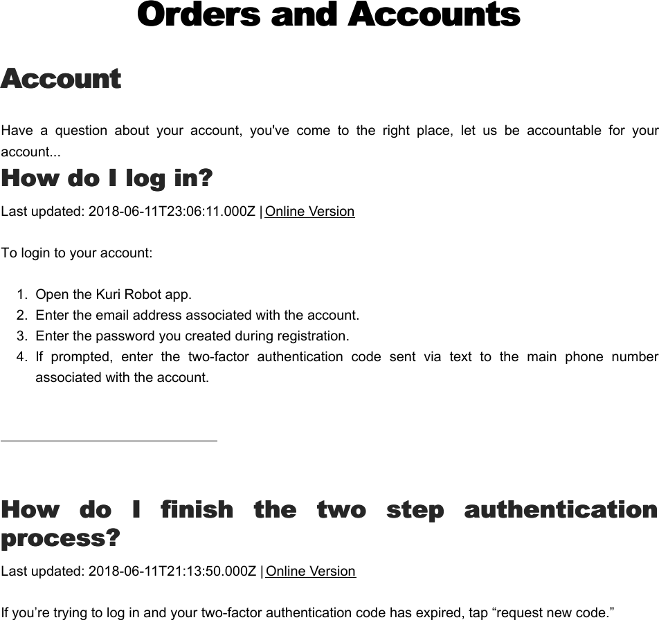 Orders and AccountsOrders and AccountsAccountAccountHave  a  question  about  your  account,  you&apos;ve  come  to  the  right  place,  let  us  be  accountable  for  youraccount...HHow do I log in?ow do I log in?Last updated: 2018-06-11T23:06:11.000Z | Online VersionTo login to your account:1.  Open the Kuri Robot app.2.  Enter the email address associated with the account.  3.  Enter the password you created during registration.4.  If  prompted,  enter  the  two-factor  authentication  code  sent  via  text  to  the  main  phone  numberassociated with the account.HHow  do  I  finish  the  two  step  authenticationow  do  I  finish  the  two  step  authenticationprocess?process?Last updated: 2018-06-11T21:13:50.000Z | Online VersionIf you’re trying to log in and your two-factor authentication code has expired, tap “request new code.”  HHow do I create an account?ow do I create an account?