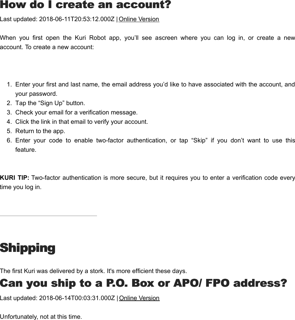 HHow do I create an account?ow do I create an account?Last updated: 2018-06-11T20:53:12.000Z | Online VersionWhen  you  first  open  the  Kuri  Robot  app,  you’ll  see  a screen  where  you  can  log  in,  or  create  a  newaccount. To create a new account: 1.  Enter your first and last name, the email address you’d like to have associated with the account, andyour password.2.  Tap the “Sign Up” button.3.  Check your email for a verification message.4.  Click the link in that email to verify your account.5.  Return to the app.6.  Enter  your  code  to  enable  two-factor  authentication,  or  tap  “Skip”  if  you  don’t  want  to  use  thisfeature. KURI  TIP: Two-factor authentication is more secure, but it requires you to enter a verification code everytime you log in.ShippingShippingThe first Kuri was delivered by a stork. It&apos;s more efficient these days.CCan you ship to a P.O. Box or APO/ FPO address?an you ship to a P.O. Box or APO/ FPO address?Last updated: 2018-06-14T00:03:31.000Z | Online VersionUnfortunately, not at this time.CCan  I  have  my  order  shipped  to  a  friend  whoan  I  have  my  order  shipped  to  a  friend  who