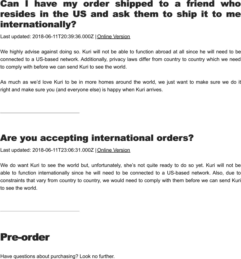 CCan  I  have  my  order  shipped  to  a  friend  whoan  I  have  my  order  shipped  to  a  friend  whoresides  in  the  US  and  ask  them  to  ship  it  to  meresides  in  the  US  and  ask  them  to  ship  it  to  meinternationally?internationally?Last updated: 2018-06-11T20:39:36.000Z | Online VersionWe highly advise against doing so. Kuri will not be able to function abroad at all since he will need to beconnected to a US-based network. Additionally, privacy laws differ from country to country which we needto comply with before we can send Kuri to see the world.As  much  as we’d  love  Kuri  to be  in  more  homes  around  the world,  we  just  want to  make  sure  we do  itright and make sure you (and everyone else) is happy when Kuri arrives.AAre you accepting international orders?re you accepting international orders?Last updated: 2018-06-11T23:06:31.000Z | Online VersionWe  do want  Kuri  to  see  the world  but,  unfortunately, she’s  not  quite ready  to  do so  yet. Kuri  will  not beable  to  function  internationally  since  he  will  need  to  be  connected  to  a  US-based  network. Also,  due  toconstraints that vary from country to country, we would need to comply with them before we can send Kurito see the world.Pre-orderPre-orderHave questions about purchasing? Look no further.DDoes  the  price  include  taxes  and  shipping  andoes  the  price  include  taxes  and  shipping  and